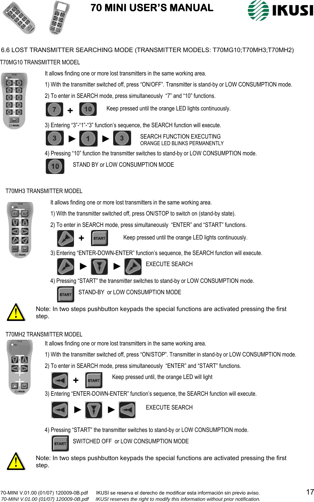                           70 MINI USER’S MANUAL                                                                                    70-MINI V.01.00 (01/07) 120009-0B.pdf      IKUSI se reserva el derecho de modificar esta información sin previo aviso.                                  17                  70-MINI V.01.00 (01/07) 120009-0B.pdf     IKUSI reserves the right to modify this information without prior notification.  6.6 LOST TRANSMITTER SEARCHING MODE (TRANSMITTER MODELS: T70MG10;T70MH3;T70MH2)                                                            T70MG10 TRANSMITTER MODEL + ► ► SEARCH FUNCTION EXECUTING ORANGE LED BLINKS PERMANENTLY STAND BY or LOW CONSUMPTION MODE 1) With the transmitter switched off, press “ON/OFF”. Transmitter is stand-by or LOW CONSUMPTION mode. 2) To enter in SEARCH mode, press simultaneously  “7” and “10” functions. 3) Entering “3”-“1”-“3” function’s sequence, the SEARCH function will execute. 4) Pressing “10” function the transmitter switches to stand-by or LOW CONSUMPTION mode. It allows finding one or more lost transmitters in the same working area.Keep pressed until the orange LED lights continuously. Note: In two steps pushbutton keypads the special functions are activated pressing the first step. T70MH2 TRANSMITTER MODEL SWITCHED OFF  or LOW CONSUMPTION MODE 1) With the transmitter switched off, press “ON/STOP”. Transmitter in stand-by or LOW CONSUMPTION mode. 2) To enter in SEARCH mode, press simultaneously  “ENTER” and “START” functions. 3) Entering “ENTER-DOWN-ENTER” function’s sequence, the SEARCH function will execute. 4) Pressing “START” the transmitter switches to stand-by or LOW CONSUMPTION mode. It allows finding one or more lost transmitters in the same working area.Keep pressed until, the orange LED will light + EXECUTE SEARCH ► ► 2) To enter in SEARCH mode, press simultaneously  “ENTER” and “START” functions. 3) Entering “ENTER-DOWN-ENTER” function’s sequence, the SEARCH function will execute. 4) Pressing “START” the transmitter switches to stand-by or LOW CONSUMPTION mode. T70MH3 TRANSMITTER MODEL ► ►EXECUTE SEARCH STAND-BY  or LOW CONSUMPTION MODE 1) With the transmitter switched off, press ON/STOP to switch on (stand-by state). It allows finding one or more lost transmitters in the same working area.+  Keep pressed until the orange LED lights continuously. Note: In two steps pushbutton keypads the special functions are activated pressing the first step. 