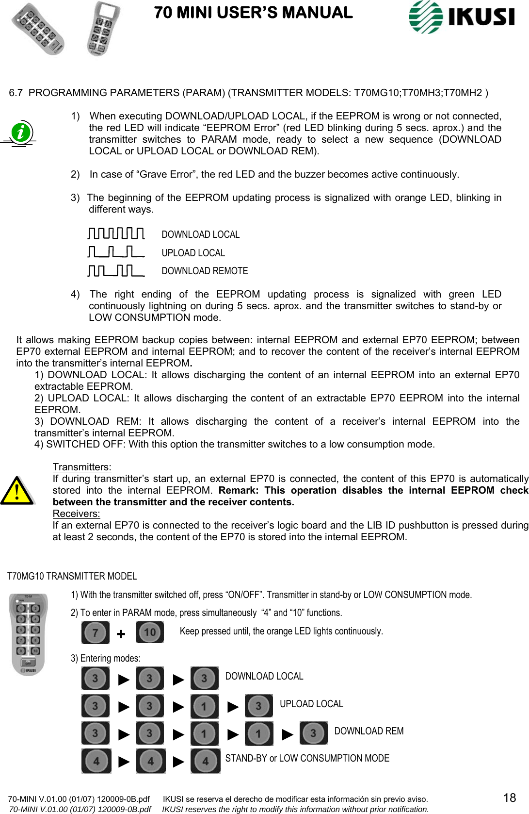                           70 MINI USER’S MANUAL                                                                                    70-MINI V.01.00 (01/07) 120009-0B.pdf      IKUSI se reserva el derecho de modificar esta información sin previo aviso.                                  18                  70-MINI V.01.00 (01/07) 120009-0B.pdf     IKUSI reserves the right to modify this information without prior notification.   6.7  PROGRAMMING PARAMETERS (PARAM) (TRANSMITTER MODELS: T70MG10;T70MH3;T70MH2 )                                               It allows making EEPROM backup copies between: internal EEPROM and external EP70 EEPROM; between EP70 external EEPROM and internal EEPROM; and to recover the content of the receiver’s internal EEPROM into the transmitter’s internal EEPROM.  1) DOWNLOAD LOCAL: It allows discharging the content of an internal EEPROM into an external EP70 extractable EEPROM. 2) UPLOAD LOCAL: It allows discharging the content of an extractable EP70 EEPROM into the internal EEPROM. 3) DOWNLOAD REM: It allows discharging the content of a receiver’s internal EEPROM into the transmitter’s internal EEPROM. 4) SWITCHED OFF: With this option the transmitter switches to a low consumption mode. 1)    When executing DOWNLOAD/UPLOAD LOCAL, if the EEPROM is wrong or not connected, the red LED will indicate “EEPROM Error” (red LED blinking during 5 secs. aprox.) and the transmitter switches to PARAM mode, ready to select a new sequence (DOWNLOAD LOCAL or UPLOAD LOCAL or DOWNLOAD REM).  2)    In case of “Grave Error”, the red LED and the buzzer becomes active continuously.  3)   The beginning of the EEPROM updating process is signalized with orange LED, blinking in different ways.        4)    The right ending of the EEPROM updating process is signalized with green LED continuously lightning on during 5 secs. aprox. and the transmitter switches to stand-by or LOW CONSUMPTION mode.  DOWNLOAD LOCAL UPLOAD LOCAL DOWNLOAD REMOTE Transmitters: If during transmitter’s start up, an external EP70 is connected, the content of this EP70 is automatically stored into the internal EEPROM. Remark: This operation disables the internal EEPROM check between the transmitter and the receiver contents. Receivers: If an external EP70 is connected to the receiver’s logic board and the LIB ID pushbutton is pressed during at least 2 seconds, the content of the EP70 is stored into the internal EEPROM. T70MG10 TRANSMITTER MODEL 1) With the transmitter switched off, press “ON/OFF”. Transmitter in stand-by or LOW CONSUMPTION mode. 2) To enter in PARAM mode, press simultaneously  “4” and “10” functions. ► ►DOWNLOAD REM ►DOWNLOAD LOCAL ►► UPLOAD LOCAL ►STAND-BY or LOW CONSUMPTION MODE 3) Entering modes:  +  Keep pressed until, the orange LED lights continuously. ► ►►► ► 