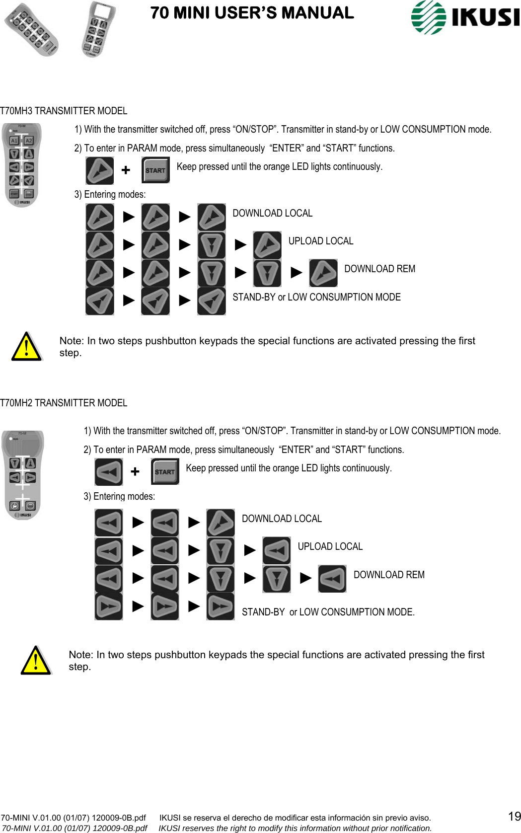                           70 MINI USER’S MANUAL                                                                                    70-MINI V.01.00 (01/07) 120009-0B.pdf      IKUSI se reserva el derecho de modificar esta información sin previo aviso.                                  19                  70-MINI V.01.00 (01/07) 120009-0B.pdf     IKUSI reserves the right to modify this information without prior notification.                                                          T70MH3 TRANSMITTER MODEL 1) With the transmitter switched off, press “ON/STOP”. Transmitter in stand-by or LOW CONSUMPTION mode. 2) To enter in PARAM mode, press simultaneously  “ENTER” and “START” functions. 3) Entering modes:  ► DOWNLOAD REM ►UPLOAD LOCAL ► ► DOWNLOAD LOCAL ► ► +  Keep pressed until the orange LED lights continuously. STAND-BY or LOW CONSUMPTION MODE ►► ► ►► Note: In two steps pushbutton keypads the special functions are activated pressing the first step. Note: In two steps pushbutton keypads the special functions are activated pressing the first step. T70MH2 TRANSMITTER MODEL 1) With the transmitter switched off, press “ON/STOP”. Transmitter in stand-by or LOW CONSUMPTION mode. 2) To enter in PARAM mode, press simultaneously  “ENTER” and “START” functions. 3) Entering modes:  Keep pressed until the orange LED lights continuously. + DOWNLOAD LOCAL ► STAND-BY  or LOW CONSUMPTION MODE. DOWNLOAD REM ► ►► UPLOAD LOCAL ►► ►► ►►►