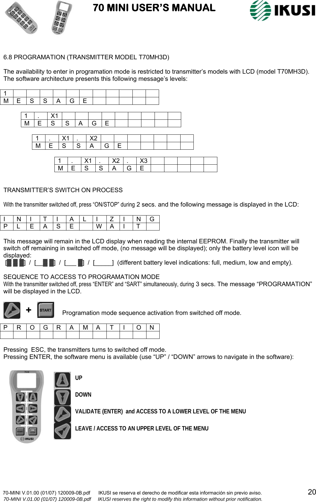                           70 MINI USER’S MANUAL                                                                                    70-MINI V.01.00 (01/07) 120009-0B.pdf      IKUSI se reserva el derecho de modificar esta información sin previo aviso.                                  20                  70-MINI V.01.00 (01/07) 120009-0B.pdf     IKUSI reserves the right to modify this information without prior notification.   6.8 PROGRAMATION (TRANSMITTER MODEL T70MH3D)  The availability to enter in programation mode is restricted to transmitter’s models with LCD (model T70MH3D). The software architecture presents this following message’s levels:  1            M E S S A G E           1 . X1          M E S  S A G E           1 . X1 . X2        M E S  S A  G E           1 . X1 . X2 . X3          M E S S A G E        TRANSMITTER’S SWITCH ON PROCESS  With the transmitter switched off, press “ON/STOP” during 2 secs. and the following message is displayed in the LCD:  I N I T I A L I Z I N G P L E A S E   W A I  T   This message will remain in the LCD display when reading the internal EEPROM. Finally the transmitter will switch off remaining in switched off mode, (no message will be displayed); only the battery level icon will be displayed:  [▓ ▓ ▓]  /  [__▓ ▓]  /  [___ ▓]  /  [_____]  (different battery level indications: full, medium, low and empty).  SEQUENCE TO ACCESS TO PROGRAMATION MODE With the transmitter switched off, press “ENTER” and “SART” simultaneously, during 3 secs. The message “PROGRAMATION” will be displayed in the LCD.                                     Programation mode sequence activation from switched off mode.  P R O G R A M A  T I  O N              Pressing  ESC, the transmitters turns to switched off mode. Pressing ENTER, the software menu is available (use “UP” / “DOWN” arrows to navigate in the software):  + VALIDATE (ENTER)  and ACCESS TO A LOWER LEVEL OF THE MENU LEAVE / ACCESS TO AN UPPER LEVEL OF THE MENU UP DOWN 