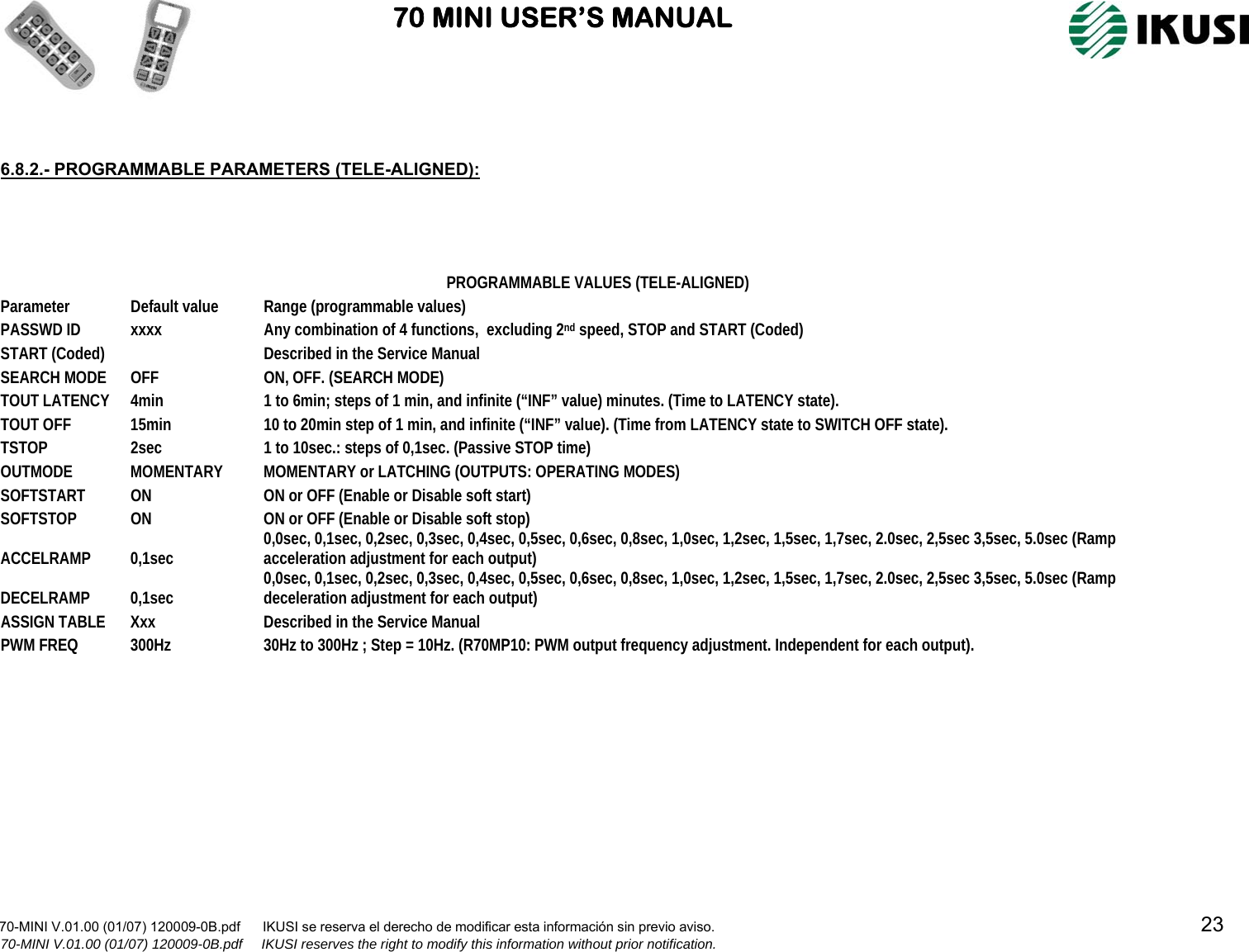                               70 MINI USER’S MANUAL                                                                                                                      70-MINI V.01.00 (01/07) 120009-0B.pdf      IKUSI se reserva el derecho de modificar esta información sin previo aviso.                                                                                                                                  23                            70-MINI V.01.00 (01/07) 120009-0B.pdf     IKUSI reserves the right to modify this information without prior notification.     6.8.2.- PROGRAMMABLE PARAMETERS (TELE-ALIGNED):        PROGRAMMABLE VALUES (TELE-ALIGNED) Parameter  Default value  Range (programmable values) PASSWD ID  xxxx  Any combination of 4 functions,  excluding 2nd speed, STOP and START (Coded) START (Coded)    Described in the Service Manual SEARCH MODE  OFF  ON, OFF. (SEARCH MODE) TOUT LATENCY  4min  1 to 6min; steps of 1 min, and infinite (“INF” value) minutes. (Time to LATENCY state). TOUT OFF  15min  10 to 20min step of 1 min, and infinite (“INF” value). (Time from LATENCY state to SWITCH OFF state). TSTOP  2sec  1 to 10sec.: steps of 0,1sec. (Passive STOP time) OUTMODE MOMENTARY MOMENTARY or LATCHING (OUTPUTS: OPERATING MODES) SOFTSTART  ON  ON or OFF (Enable or Disable soft start) SOFTSTOP  ON  ON or OFF (Enable or Disable soft stop) ACCELRAMP 0,1sec  0,0sec, 0,1sec, 0,2sec, 0,3sec, 0,4sec, 0,5sec, 0,6sec, 0,8sec, 1,0sec, 1,2sec, 1,5sec, 1,7sec, 2.0sec, 2,5sec 3,5sec, 5.0sec (Ramp acceleration adjustment for each output) DECELRAMP 0,1sec  0,0sec, 0,1sec, 0,2sec, 0,3sec, 0,4sec, 0,5sec, 0,6sec, 0,8sec, 1,0sec, 1,2sec, 1,5sec, 1,7sec, 2.0sec, 2,5sec 3,5sec, 5.0sec (Ramp deceleration adjustment for each output) ASSIGN TABLE  Xxx  Described in the Service Manual PWM FREQ  300Hz  30Hz to 300Hz ; Step = 10Hz. (R70MP10: PWM output frequency adjustment. Independent for each output). 