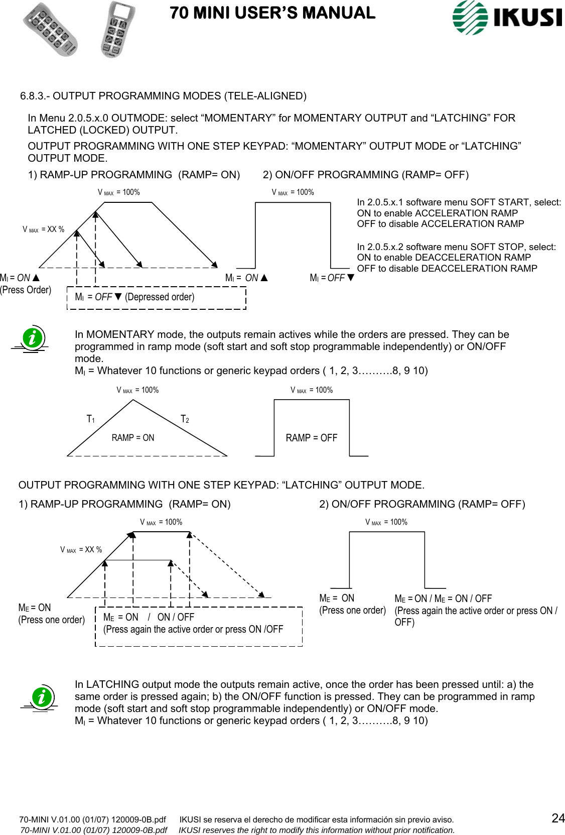                           70 MINI USER’S MANUAL                                                                                                                      70-MINI V.01.00 (01/07) 120009-0B.pdf      IKUSI se reserva el derecho de modificar esta información sin previo aviso.                                           24         70-MINI V.01.00 (01/07) 120009-0B.pdf     IKUSI reserves the right to modify this information without prior notification.   6.8.3.- OUTPUT PROGRAMMING MODES (TELE-ALIGNED)                                                      In LATCHING output mode the outputs remain active, once the order has been pressed until: a) the same order is pressed again; b) the ON/OFF function is pressed. They can be programmed in ramp mode (soft start and soft stop programmable independently) or ON/OFF mode. MI = Whatever 10 functions or generic keypad orders ( 1, 2, 3……….8, 9 10)  OUTPUT PROGRAMMING WITH ONE STEP KEYPAD: “LATCHING” OUTPUT MODE. ME = ON  (Press one order)  ME  = ON    /   ON / OFF (Press again the active order or press ON /OFF V MAX  = 100% V MAX  = XX % 1) RAMP-UP PROGRAMMING  (RAMP= ON)ME = ON / ME = ON / OFF  (Press again the active order or press ON / OFF)   ME =  ON  (Press one order) V MAX  = 100% 2) ON/OFF PROGRAMMING (RAMP= OFF)RAMP = OFF V MAX  = 100% RAMP = ON T1  T2 V MAX  = 100% In MOMENTARY mode, the outputs remain actives while the orders are pressed. They can be programmed in ramp mode (soft start and soft stop programmable independently) or ON/OFF mode. MI = Whatever 10 functions or generic keypad orders ( 1, 2, 3……….8, 9 10) In Menu 2.0.5.x.0 OUTMODE: select “MOMENTARY” for MOMENTARY OUTPUT and “LATCHING” FOR LATCHED (LOCKED) OUTPUT.  OUTPUT PROGRAMMING WITH ONE STEP KEYPAD: “MOMENTARY” OUTPUT MODE or “LATCHING” OUTPUT MODE. MI =  ON ▲ MI = OFF ▼ V MAX  = 100% MI = ON ▲ (Press Order)  MI  = OFF ▼(Depressed order) V MAX  = 100% V MAX  = XX % 1) RAMP-UP PROGRAMMING  (RAMP= ON)2) ON/OFF PROGRAMMING(RAMP= OFF) In 2.0.5.x.1 software menu SOFT START, select: ON to enable ACCELERATION RAMP OFF to disable ACCELERATION RAMP  In 2.0.5.x.2 software menu SOFT STOP, select: ON to enable DEACCELERATION RAMP OFF to disable DEACCELERATION RAMP 