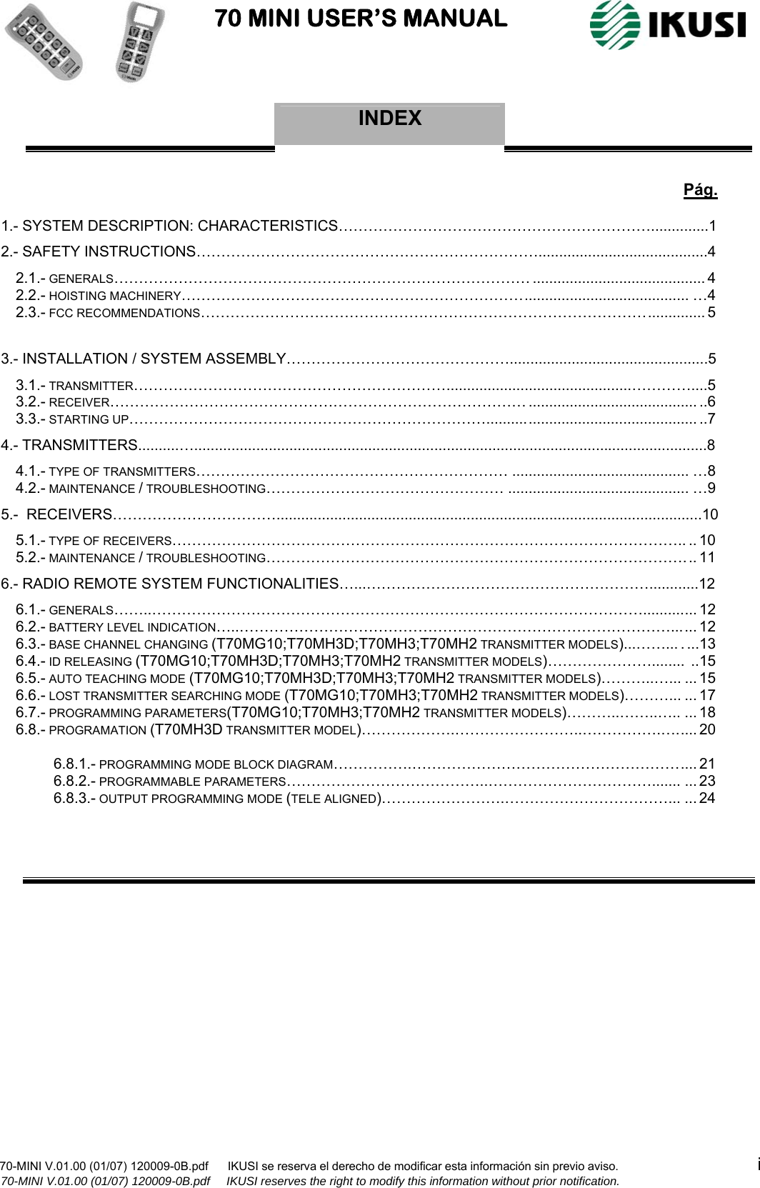                           70 MINI USER’S MANUAL                                                                                    70-MINI V.01.00 (01/07) 120009-0B.pdf      IKUSI se reserva el derecho de modificar esta información sin previo aviso.                                           i             70-MINI V.01.00 (01/07) 120009-0B.pdf     IKUSI reserves the right to modify this information without prior notification.  INDEX          Pág. 1.- SYSTEM DESCRIPTION: CHARACTERISTICS………………………………………………………..............1 2.- SAFETY INSTRUCTIONS…………………………………………………………….........................................4 2.1.- GENERALS………………………………………………………………………… .......................................... 4 2.2.- HOISTING MACHINERY……………………………………………………………........................................ …4 2.3.- FCC RECOMMENDATIONS……………………………………………………………………………….............. 5  3.- INSTALLATION / SYSTEM ASSEMBLY………………………………………................................................5 3.1.- TRANSMITTER……………………………………………………….............................................…………....5 3.2.- RECEIVER………………………………………………………………………… ......................................... ..6 3.3.- STARTING UP………………………………………………………………................................................... ..7 4.- TRANSMITTERS..........…............................................................................................................................8 4.1.- TYPE OF TRANSMITTERS……………………………………………………… ........................................... …8  4.2.- MAINTENANCE / TROUBLESHOOTING………………………………………… ............................................ …9 5.-  RECEIVERS…………………………….......................................................................................................10 5.1.- TYPE OF RECEIVERS………………………………………………………………………………………….. .. 10  5.2.- MAINTENANCE / TROUBLESHOOTING…………………………………………………………………………... 11 6.- RADIO REMOTE SYSTEM FUNCTIONALITIES…...…………………………………………………............12 6.1.- GENERALS……..………………………………………………………………………………………............. 12 6.2.- BATTERY LEVEL INDICATION…..……………………………………………………………………………...... 12 6.3.- BASE CHANNEL CHANGING (T70MG10;T70MH3D;T70MH3;T70MH2 TRANSMITTER MODELS)...……... . ...13 6.4.- ID RELEASING (T70MG10;T70MH3D;T70MH3;T70MH2 TRANSMITTER MODELS)…………………........ ..15 6.5.- AUTO TEACHING MODE (T70MG10;T70MH3D;T70MH3;T70MH2 TRANSMITTER MODELS)………..…... ...15 6.6.- LOST TRANSMITTER SEARCHING MODE (T70MG10;T70MH3;T70MH2 TRANSMITTER MODELS)………... ...17 6.7.- PROGRAMMING PARAMETERS(T70MG10;T70MH3;T70MH2 TRANSMITTER MODELS)………..……..….. ...18 6.8.- PROGRAMATION (T70MH3D TRANSMITTER MODEL)……………….……………………..…………….…..... 20  6.8.1.- PROGRAMMING MODE BLOCK DIAGRAM…………….………………………………………………....21 6.8.2.- PROGRAMMABLE PARAMETERS…………………………………..……………………………....... ...23 6.8.3.- OUTPUT PROGRAMMING MODE (TELE ALIGNED)…………………….……………………………... ...24                 