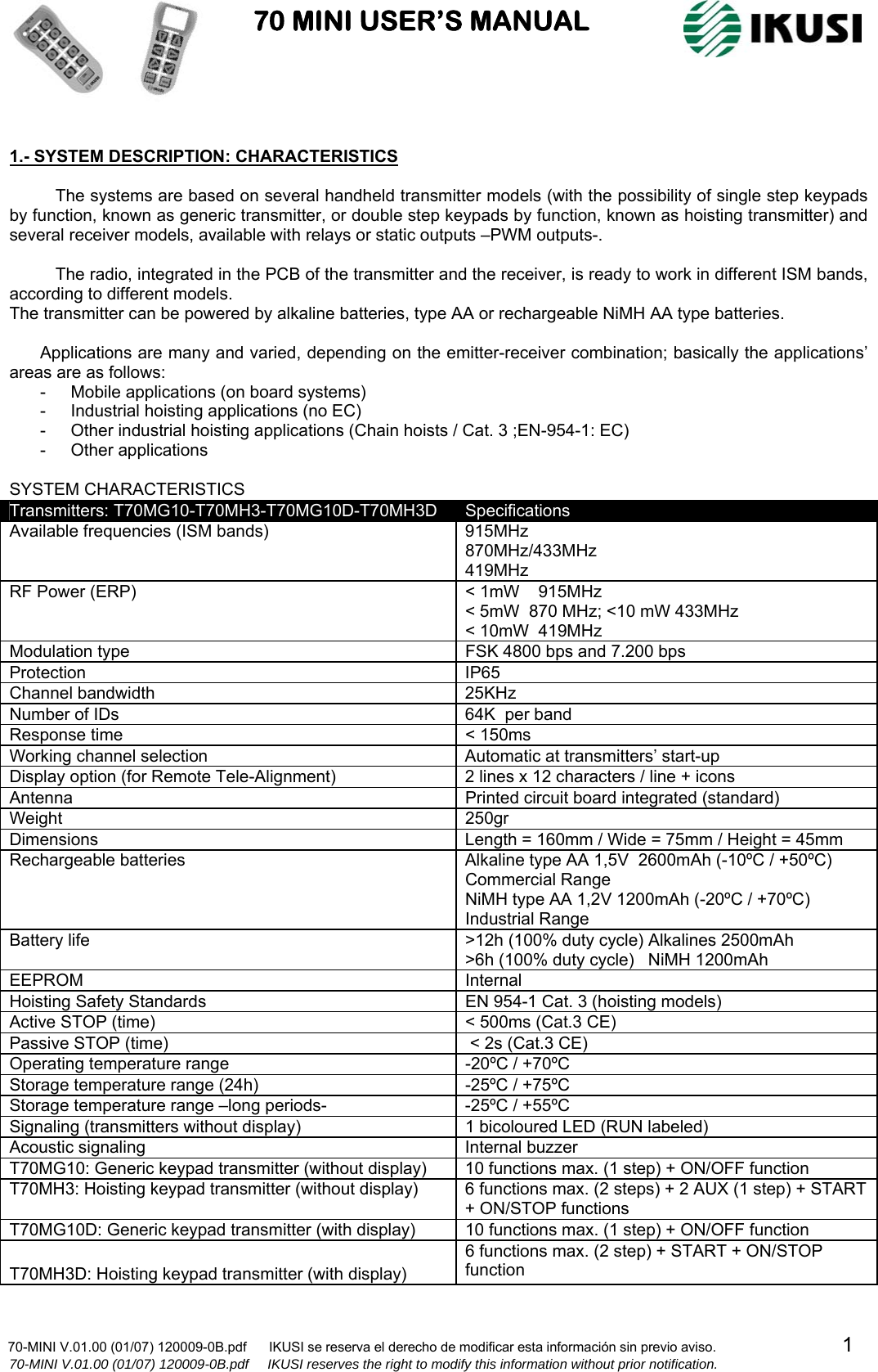                           70 MINI USER’S MANUAL                                                                                    70-MINI V.01.00 (01/07) 120009-0B.pdf      IKUSI se reserva el derecho de modificar esta información sin previo aviso.                                  1                    70-MINI V.01.00 (01/07) 120009-0B.pdf     IKUSI reserves the right to modify this information without prior notification.   1.- SYSTEM DESCRIPTION: CHARACTERISTICS  The systems are based on several handheld transmitter models (with the possibility of single step keypads by function, known as generic transmitter, or double step keypads by function, known as hoisting transmitter) and several receiver models, available with relays or static outputs –PWM outputs-.  The radio, integrated in the PCB of the transmitter and the receiver, is ready to work in different ISM bands, according to different models. The transmitter can be powered by alkaline batteries, type AA or rechargeable NiMH AA type batteries.  Applications are many and varied, depending on the emitter-receiver combination; basically the applications’ areas are as follows: -  Mobile applications (on board systems) -  Industrial hoisting applications (no EC) -  Other industrial hoisting applications (Chain hoists / Cat. 3 ;EN-954-1: EC) -  Other applications   SYSTEM CHARACTERISTICS Transmitters: T70MG10-T70MH3-T70MG10D-T70MH3D  Specifications Available frequencies (ISM bands)  915MHz  870MHz/433MHz  419MHz  RF Power (ERP)  &lt; 1mW    915MHz &lt; 5mW  870 MHz; &lt;10 mW 433MHz &lt; 10mW  419MHz Modulation type  FSK 4800 bps and 7.200 bps Protection IP65 Channel bandwidth  25KHz Number of IDs  64K  per band Response time   &lt; 150ms Working channel selection  Automatic at transmitters’ start-up Display option (for Remote Tele-Alignment)  2 lines x 12 characters / line + icons Antenna  Printed circuit board integrated (standard) Weight 250gr Dimensions  Length = 160mm / Wide = 75mm / Height = 45mm  Rechargeable batteries  Alkaline type AA 1,5V  2600mAh (-10ºC / +50ºC) Commercial Range NiMH type AA 1,2V 1200mAh (-20ºC / +70ºC)  Industrial Range Battery life  &gt;12h (100% duty cycle) Alkalines 2500mAh &gt;6h (100% duty cycle)   NiMH 1200mAh EEPROM Internal Hoisting Safety Standards  EN 954-1 Cat. 3 (hoisting models) Active STOP (time)  &lt; 500ms (Cat.3 CE) Passive STOP (time)   &lt; 2s (Cat.3 CE) Operating temperature range  -20ºC / +70ºC Storage temperature range (24h)  -25ºC / +75ºC Storage temperature range –long periods-  -25ºC / +55ºC Signaling (transmitters without display)  1 bicoloured LED (RUN labeled) Acoustic signaling  Internal buzzer  T70MG10: Generic keypad transmitter (without display)  10 functions max. (1 step) + ON/OFF function T70MH3: Hoisting keypad transmitter (without display)  6 functions max. (2 steps) + 2 AUX (1 step) + START + ON/STOP functions T70MG10D: Generic keypad transmitter (with display)  10 functions max. (1 step) + ON/OFF function  T70MH3D: Hoisting keypad transmitter (with display) 6 functions max. (2 step) + START + ON/STOP function 