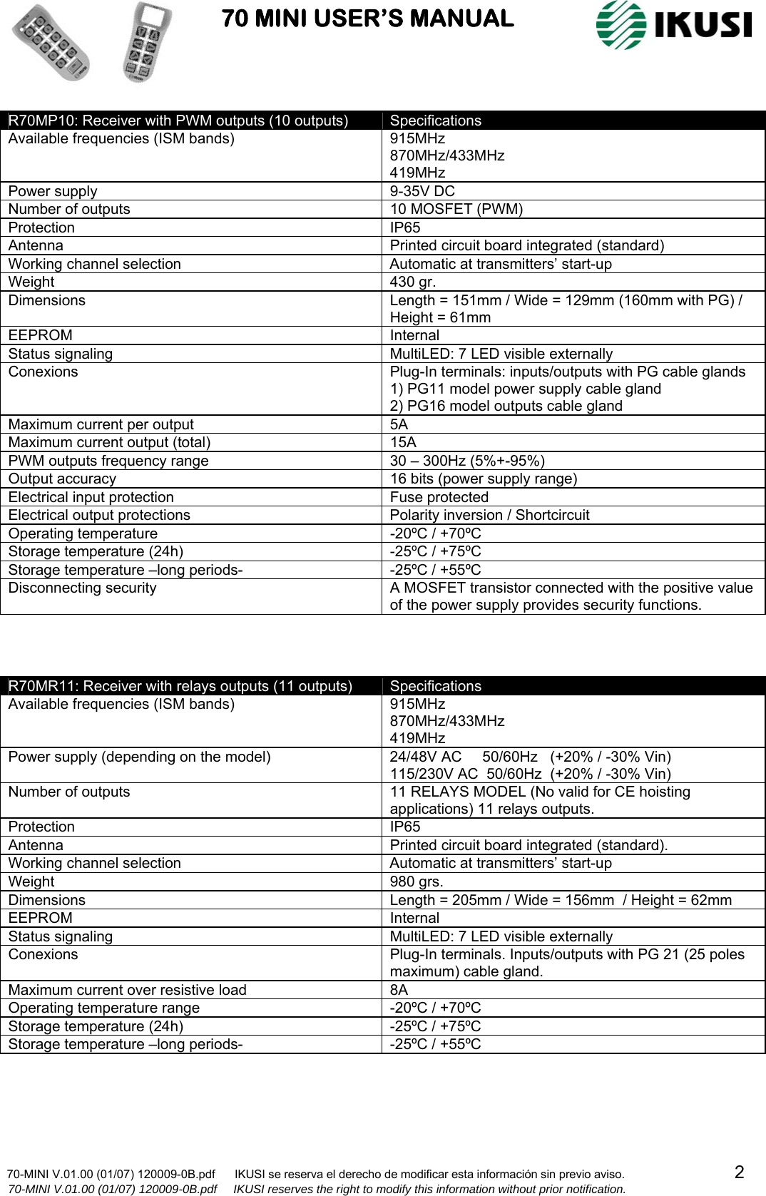                           70 MINI USER’S MANUAL                                                                                    70-MINI V.01.00 (01/07) 120009-0B.pdf      IKUSI se reserva el derecho de modificar esta información sin previo aviso.                                  2                    70-MINI V.01.00 (01/07) 120009-0B.pdf     IKUSI reserves the right to modify this information without prior notification.  R70MP10: Receiver with PWM outputs (10 outputs)  Specifications Available frequencies (ISM bands)  915MHz  870MHz/433MHz  419MHz  Power supply  9-35V DC Number of outputs  10 MOSFET (PWM) Protection IP65 Antenna  Printed circuit board integrated (standard) Working channel selection  Automatic at transmitters’ start-up Weight 430 gr. Dimensions  Length = 151mm / Wide = 129mm (160mm with PG) / Height = 61mm  EEPROM Internal Status signaling  MultiLED: 7 LED visible externally  Conexions  Plug-In terminals: inputs/outputs with PG cable glands 1) PG11 model power supply cable gland 2) PG16 model outputs cable gland Maximum current per output   5A Maximum current output (total)  15A PWM outputs frequency range  30 – 300Hz (5%+-95%) Output accuracy  16 bits (power supply range) Electrical input protection  Fuse protected Electrical output protections  Polarity inversion / Shortcircuit Operating temperature  -20ºC / +70ºC Storage temperature (24h)  -25ºC / +75ºC Storage temperature –long periods-  -25ºC / +55ºC Disconnecting security  A MOSFET transistor connected with the positive value of the power supply provides security functions.    R70MR11: Receiver with relays outputs (11 outputs)  Specifications Available frequencies (ISM bands)  915MHz 870MHz/433MHz 419MHz Power supply (depending on the model)  24/48V AC     50/60Hz   (+20% / -30% Vin) 115/230V AC  50/60Hz  (+20% / -30% Vin) Number of outputs  11 RELAYS MODEL (No valid for CE hoisting applications) 11 relays outputs.       Protection IP65 Antenna  Printed circuit board integrated (standard). Working channel selection  Automatic at transmitters’ start-up Weight 980 grs. Dimensions  Length = 205mm / Wide = 156mm  / Height = 62mm  EEPROM Internal Status signaling  MultiLED: 7 LED visible externally Conexions  Plug-In terminals. Inputs/outputs with PG 21 (25 poles maximum) cable gland. Maximum current over resistive load  8A Operating temperature range  -20ºC / +70ºC Storage temperature (24h)  -25ºC / +75ºC Storage temperature –long periods-  -25ºC / +55ºC   