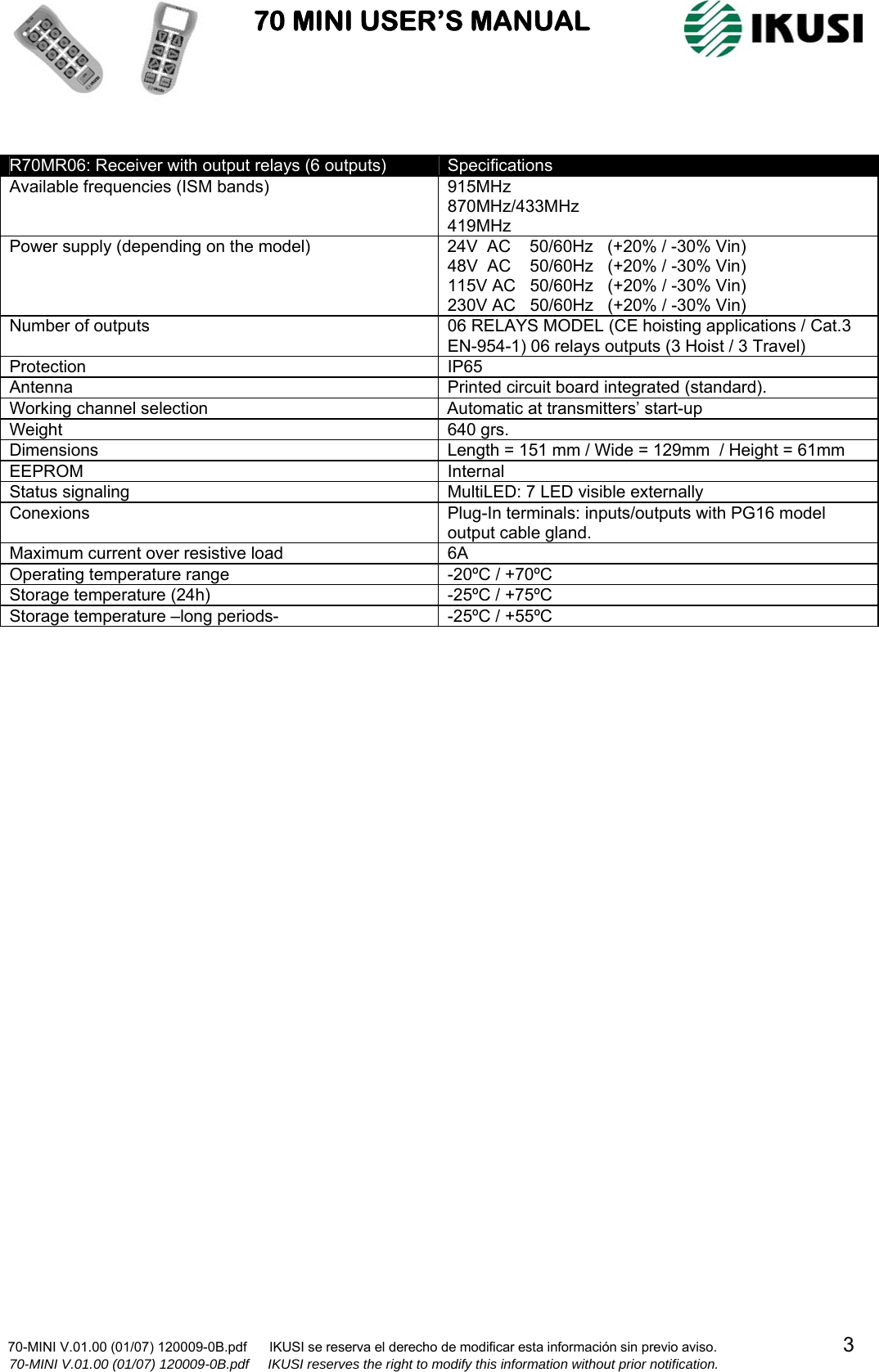                           70 MINI USER’S MANUAL                                                                                    70-MINI V.01.00 (01/07) 120009-0B.pdf      IKUSI se reserva el derecho de modificar esta información sin previo aviso.                                  3                    70-MINI V.01.00 (01/07) 120009-0B.pdf     IKUSI reserves the right to modify this information without prior notification.   R70MR06: Receiver with output relays (6 outputs)  Specifications Available frequencies (ISM bands)  915MHz 870MHz/433MHz 419MHz Power supply (depending on the model)  24V  AC    50/60Hz   (+20% / -30% Vin) 48V  AC    50/60Hz   (+20% / -30% Vin) 115V AC   50/60Hz   (+20% / -30% Vin) 230V AC   50/60Hz   (+20% / -30% Vin) Number of outputs  06 RELAYS MODEL (CE hoisting applications / Cat.3 EN-954-1) 06 relays outputs (3 Hoist / 3 Travel)       Protection IP65 Antenna  Printed circuit board integrated (standard). Working channel selection  Automatic at transmitters’ start-up Weight 640 grs. Dimensions  Length = 151 mm / Wide = 129mm  / Height = 61mm  EEPROM Internal Status signaling  MultiLED: 7 LED visible externally Conexions  Plug-In terminals: inputs/outputs with PG16 model output cable gland. Maximum current over resistive load  6A Operating temperature range  -20ºC / +70ºC Storage temperature (24h)  -25ºC / +75ºC Storage temperature –long periods-  -25ºC / +55ºC  