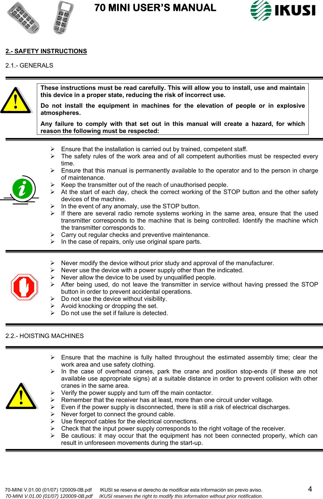                           70 MINI USER’S MANUAL                                                                                    70-MINI V.01.00 (01/07) 120009-0B.pdf      IKUSI se reserva el derecho de modificar esta información sin previo aviso.                                  4                    70-MINI V.01.00 (01/07) 120009-0B.pdf     IKUSI reserves the right to modify this information without prior notification.  2.- SAFETY INSTRUCTIONS  2.1.- GENERALS   These instructions must be read carefully. This will allow you to install, use and maintain this device in a proper state, reducing the risk of incorrect use. Do not install the equipment in machines for the elevation of people or in explosive atmospheres. Any failure to comply with that set out in this manual will create a hazard, for which reason the following must be respected:  ¾  Ensure that the installation is carried out by trained, competent staff. ¾  The safety rules of the work area and of all competent authorities must be respected every time. ¾  Ensure that this manual is permanently available to the operator and to the person in charge of maintenance. ¾  Keep the transmitter out of the reach of unauthorised people. ¾  At the start of each day, check the correct working of the STOP button and the other safety devices of the machine. ¾  In the event of any anomaly, use the STOP button. ¾  If there are several radio remote systems working in the same area, ensure that the used transmitter corresponds to the machine that is being controlled. Identify the machine which the transmitter corresponds to. ¾  Carry out regular checks and preventive maintenance. ¾  In the case of repairs, only use original spare parts.   ¾  Never modify the device without prior study and approval of the manufacturer. ¾  Never use the device with a power supply other than the indicated. ¾  Never allow the device to be used by unqualified people. ¾  After being used, do not leave the transmitter in service without having pressed the STOP button in order to prevent accidental operations. ¾  Do not use the device without visibility. ¾  Avoid knocking or dropping the set. ¾  Do not use the set if failure is detected.   2.2.- HOISTING MACHINES   ¾  Ensure that the machine is fully halted throughout the estimated assembly time; clear the work area and use safety clothing. ¾  In the case of overhead cranes, park the crane and position stop-ends (if these are not available use appropriate signs) at a suitable distance in order to prevent collision with other cranes in the same area. ¾  Verify the power supply and turn off the main contactor. ¾  Remember that the receiver has at least, more than one circuit under voltage. ¾  Even if the power supply is disconnected, there is still a risk of electrical discharges. ¾  Never forget to connect the ground cable. ¾  Use fireproof cables for the electrical connections. ¾  Check that the input power supply corresponds to the right voltage of the receiver. ¾  Be cautious: it may occur that the equipment has not been connected properly, which can result in unforeseen movements during the start-up.     