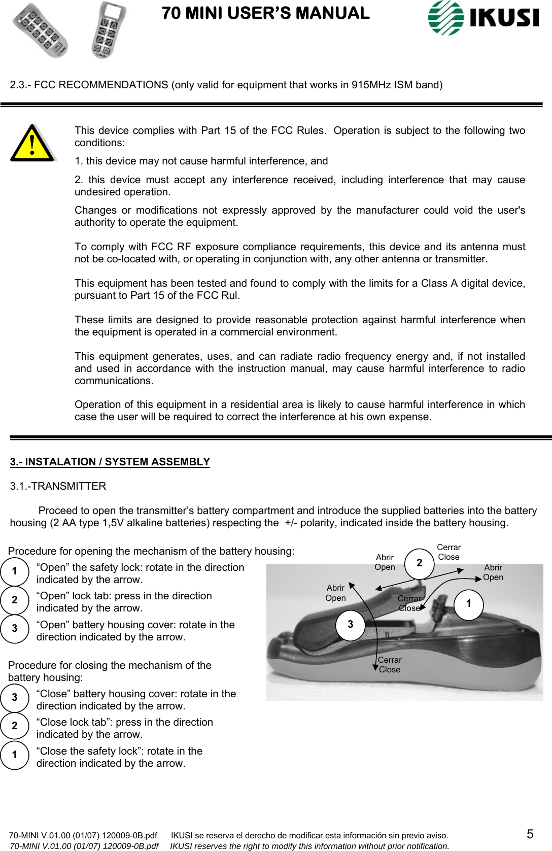                           70 MINI USER’S MANUAL                                                                                    70-MINI V.01.00 (01/07) 120009-0B.pdf      IKUSI se reserva el derecho de modificar esta información sin previo aviso.                                  5                    70-MINI V.01.00 (01/07) 120009-0B.pdf     IKUSI reserves the right to modify this information without prior notification.  2.3.- FCC RECOMMENDATIONS (only valid for equipment that works in 915MHz ISM band)                               3.- INSTALATION / SYSTEM ASSEMBLY  3.1.-TRANSMITTER  Proceed to open the transmitter’s battery compartment and introduce the supplied batteries into the battery housing (2 AA type 1,5V alkaline batteries) respecting the  +/- polarity, indicated inside the battery housing.                                                          1 2 3 Abrir Open Cerrar Close Abrir Open Cerrar Close Cerrar Close Abrir Open 2 3 1  “Open” the safety lock: rotate in the direction indicated by the arrow. “Open” lock tab: press in the direction indicated by the arrow. “Open” battery housing cover: rotate in the direction indicated by the arrow. Procedure for opening the mechanism of the battery housing:“Close the safety lock”: rotate in the direction indicated by the arrow.  1 “Close lock tab”: press in the direction indicated by the arrow. 2 “Close” battery housing cover: rotate in the direction indicated by the arrow. 3 Procedure for closing the mechanism of the battery housing: This device complies with Part 15 of the FCC Rules.  Operation is subject to the following two conditions: 1. this device may not cause harmful interference, and 2. this device must accept any interference received, including interference that may cause undesired operation. Changes or modifications not expressly approved by the manufacturer could void the user&apos;s authority to operate the equipment.  To comply with FCC RF exposure compliance requirements, this device and its antenna must not be co-located with, or operating in conjunction with, any other antenna or transmitter.  This equipment has been tested and found to comply with the limits for a Class A digital device, pursuant to Part 15 of the FCC Rul.   These limits are designed to provide reasonable protection against harmful interference when the equipment is operated in a commercial environment.  This equipment generates, uses, and can radiate radio frequency energy and, if not installed and used in accordance with the instruction manual, may cause harmful interference to radio communications.  Operation of this equipment in a residential area is likely to cause harmful interference in which case the user will be required to correct the interference at his own expense.  