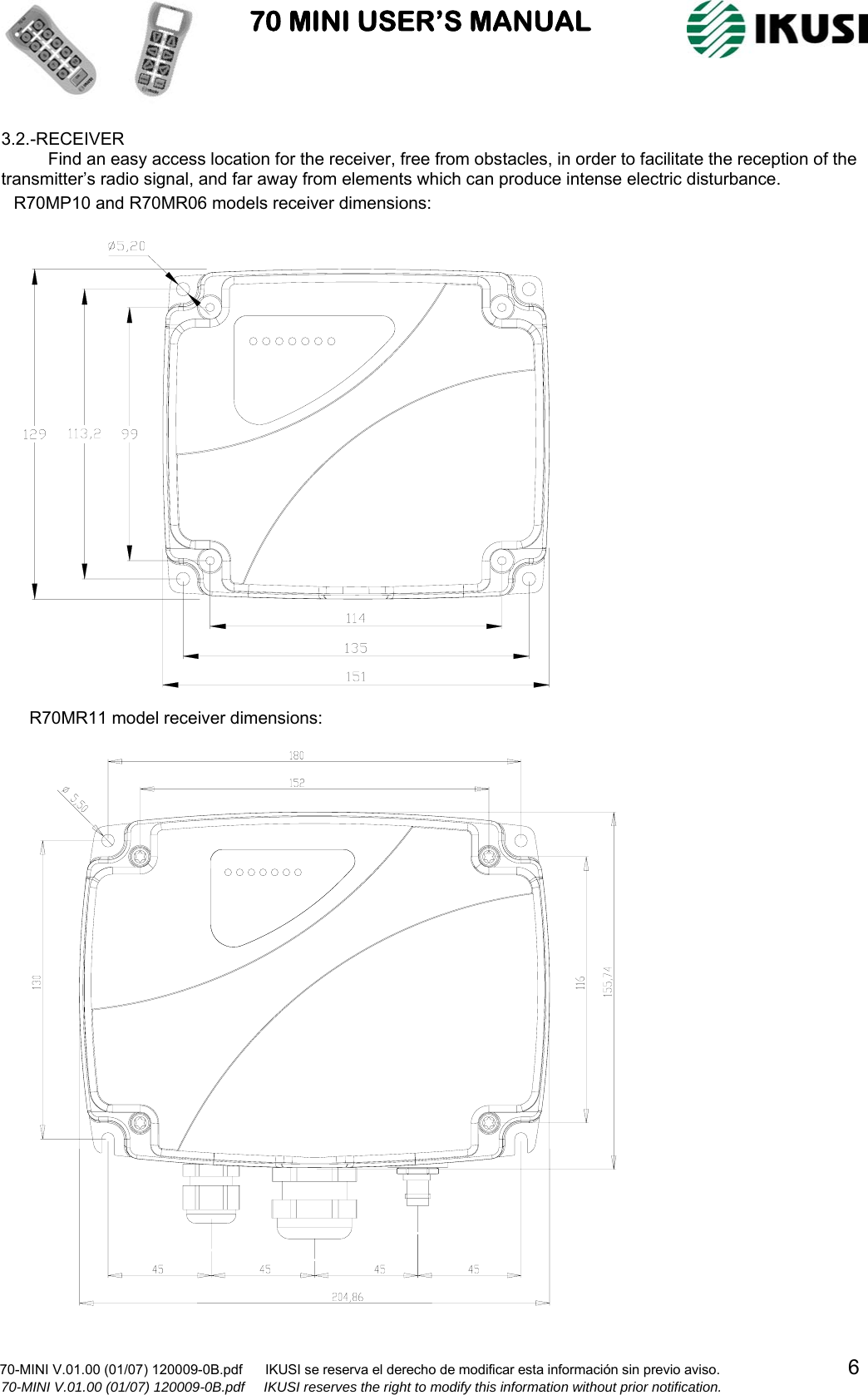                           70 MINI USER’S MANUAL                                                                                    70-MINI V.01.00 (01/07) 120009-0B.pdf      IKUSI se reserva el derecho de modificar esta información sin previo aviso.                                  6                    70-MINI V.01.00 (01/07) 120009-0B.pdf     IKUSI reserves the right to modify this information without prior notification.  3.2.-RECEIVER Find an easy access location for the receiver, free from obstacles, in order to facilitate the reception of the transmitter’s radio signal, and far away from elements which can produce intense electric disturbance.                                                                             R70MP10 and R70MR06 models receiver dimensions:R70MR11 model receiver dimensions: 