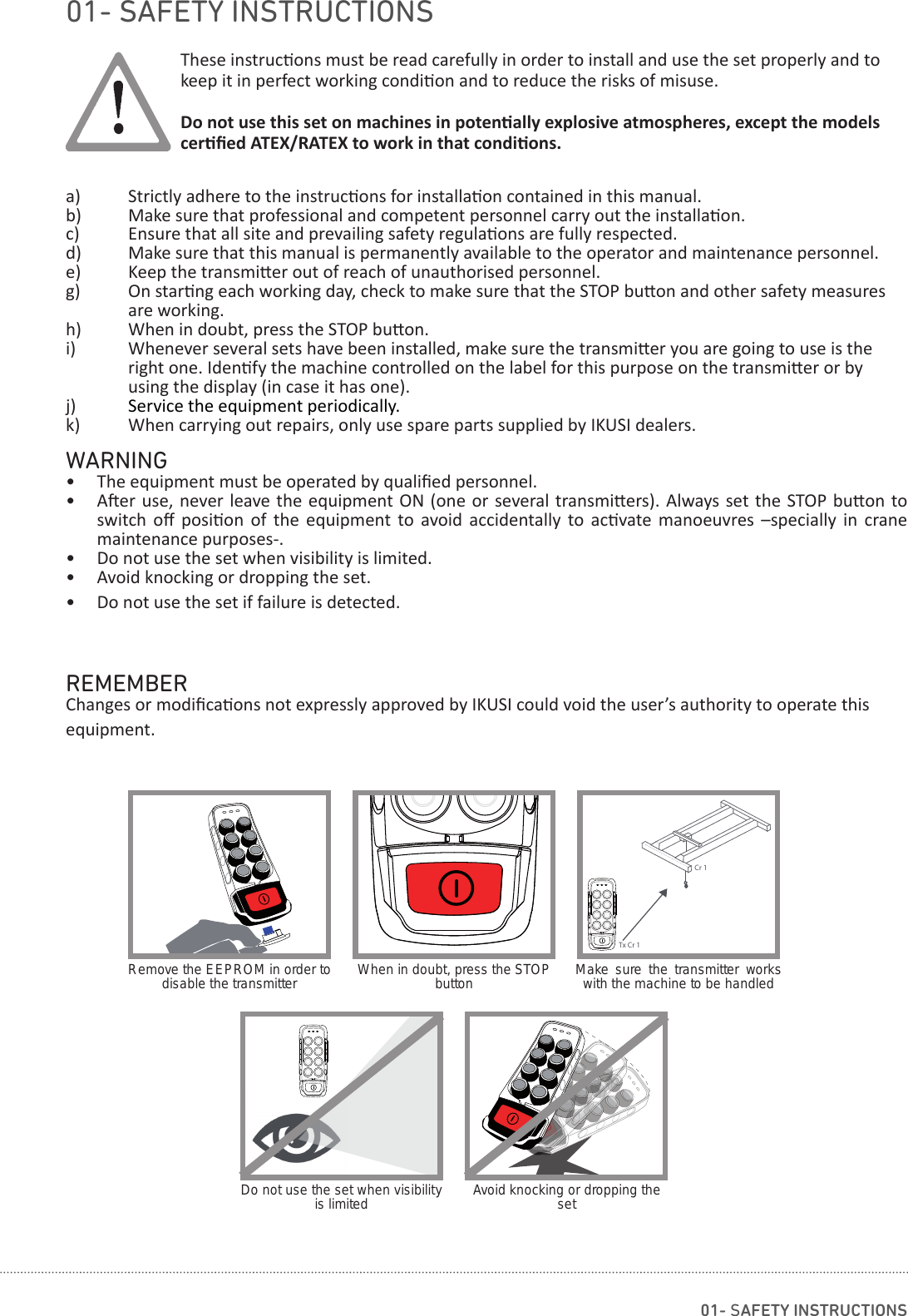 Tx Cr 1Cr 1These instruc ons must be read carefully in order to install and use the set properly and to keep it in perfect working condi on and to reduce the risks of misuse. Do not use this set on machines in poten ally explosive atmospheres, except the models cer ﬁ ed ATEX/RATEX to work in that condi ons.a)  Strictly adhere to the instruc ons for installa on contained in this manual.b)  Make sure that professional and competent personnel carry out the installa on.c)  Ensure that all site and prevailing safety regula ons are fully respected.d)  Make sure that this manual is permanently available to the operator and maintenance personnel.e)  Keep the transmi er out of reach of unauthorised personnel.g)  On star ng each working day, check to make sure that the STOP bu on and other safety measures    are working.h)  When in doubt, press the STOP bu on.i)  Whenever several sets have been installed, make sure the transmi er you are going to use is the    right one. Iden fy the machine controlled on the label for this purpose on the transmi er or by      using the display (in case it has one).j)  Service the equipment periodically.k)  When carrying out repairs, only use spare parts supplied by IKUSI dealers.WARNING•  The equipment must be operated by qualiﬁ ed personnel.•  A er use, never leave the equipment ON  (one  or  several transmi ers). Always set the STOP bu on to switch  oﬀ   posi on  of  the  equipment  to  avoid  accidentally  to  ac vate  manoeuvres  –specially  in  crane maintenance purposes-.•  Do not use the set when visibility is limited.•  Avoid knocking or dropping the set.•  Do not use the set if failure is detected.REMEMBERChanges or modiﬁ ca ons not expressly approved by IKUSI could void the user’s authority to operate this equipment.Remove the EEPROM in order to disable the transmitter When in doubt, press the STOP button Make sure the transmitter works with the machine to be handledDo not use the set when visibility is limited Avoid knocking or dropping the set01- SAFETY INSTRUCTIONS01- SAFETY INSTRUCTIONS