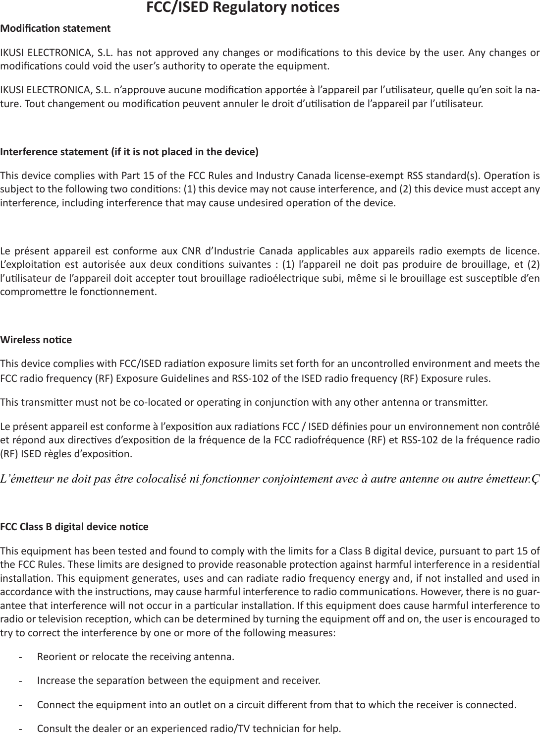 FCC/ISED Regulatory no cesModiﬁ ca on statementIKUSI ELECTRONICA, S.L. has not approved any changes or modiﬁ ca ons to this device by the user. Any changes or modiﬁ ca ons could void the user’s authority to operate the equipment.IKUSI ELECTRONICA, S.L. n’approuve aucune modiﬁ ca on apportée à l’appareil par l’u lisateur, quelle qu’en soit la na-ture. Tout changement ou modiﬁ ca on peuvent annuler le droit d’u lisa on de l’appareil par l’u lisateur.Interference statement (if it is not placed in the device)This device complies with Part 15 of the FCC Rules and Industry Canada license-exempt RSS standard(s). Opera on is subject to the following two condi ons: (1) this device may not cause interference, and (2) this device must accept any interference, including interference that may cause undesired opera on of the device.Le  présent appareil  est  conforme  aux  CNR  d’Industrie  Canada  applicables  aux  appareils  radio  exempts  de  licence. L’exploita on  est autorisée  aux  deux  condi ons  suivantes  :  (1)  l’appareil  ne  doit  pas  produire de  brouillage, et  (2) l’u lisateur de l’appareil doit accepter tout brouillage radioélectrique subi, même si le brouillage est suscep ble d’en comprome re le fonc onnement.Wireless no ceThis device complies with FCC/ISED radia on exposure limits set forth for an uncontrolled environment and meets the FCC radio frequency (RF) Exposure Guidelines and RSS-102 of the ISED radio frequency (RF) Exposure rules.  This transmi er must not be co-located or opera ng in conjunc on with any other antenna or transmi er.Le présent appareil est conforme à l’exposi on aux radia ons FCC / ISED déﬁ nies pour un environnement non contrôlé et répond aux direc ves d’exposi on de la fréquence de la FCC radiofréquence (RF) et RSS-102 de la fréquence radio (RF) ISED règles d’exposi on. L’émetteur ne doit pas être colocalisé ni fonctionner conjointement avec à autre antenne ou autre émetteur.ÇFCC Class B digital device no ceThis equipment has been tested and found to comply with the limits for a Class B digital device, pursuant to part 15 of the FCC Rules. These limits are designed to provide reasonable protec on against harmful interference in a residen al installa on. This equipment generates, uses and can radiate radio frequency energy and, if not installed and used in accordance with the instruc ons, may cause harmful interference to radio communica ons. However, there is no guar-antee that interference will not occur in a par cular installa on. If this equipment does cause harmful interference to radio or television recep on, which can be determined by turning the equipment oﬀ  and on, the user is encouraged to try to correct the interference by one or more of the following measures:-  Reorient or relocate the receiving antenna.-  Increase the separa on between the equipment and receiver. -  Connect the equipment into an outlet on a circuit diﬀ erent from that to which the receiver is connected. -  Consult the dealer or an experienced radio/TV technician for help.