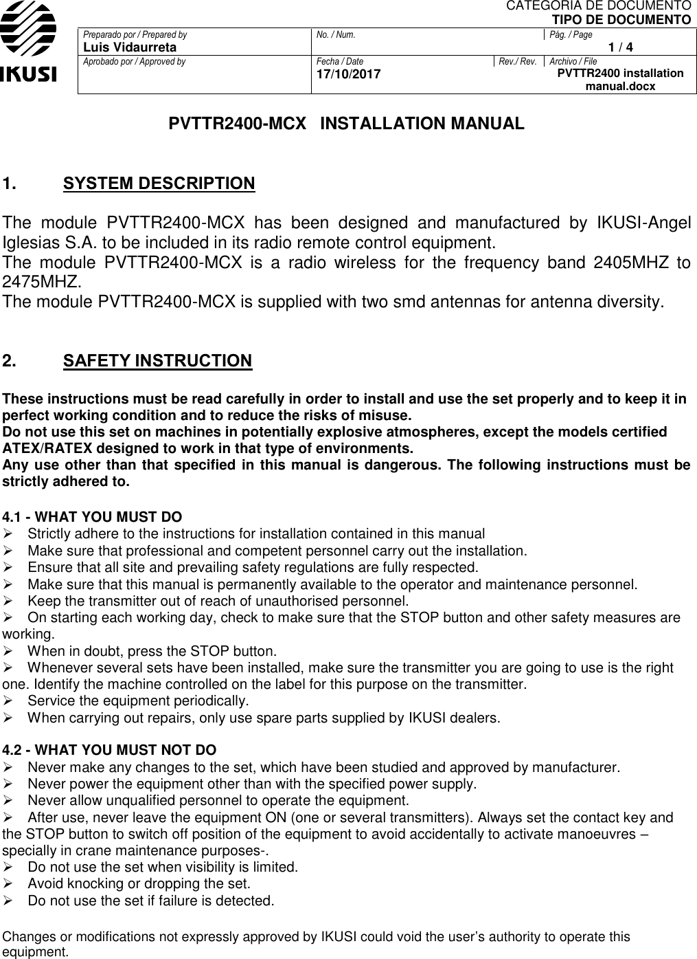 CATEGORIA DE DOCUMENTO TIPO DE DOCUMENTO Preparado por / Prepared by No. / Num. Pág. / Page Luis Vidaurreta  1 / 4 Aprobado por / Approved by Fecha / Date Rev./ Rev. Archivo / File  17/10/2017  PVTTR2400 installation manual.docx  PVTTR2400-MCX  INSTALLATION MANUAL   1. SYSTEM DESCRIPTION  The  module  PVTTR2400-MCX  has  been  designed  and  manufactured  by  IKUSI-Angel Iglesias S.A. to be included in its radio remote control equipment. The  module  PVTTR2400-MCX  is  a  radio  wireless  for  the  frequency  band  2405MHZ  to 2475MHZ. The module PVTTR2400-MCX is supplied with two smd antennas for antenna diversity.   2. SAFETY INSTRUCTION  These instructions must be read carefully in order to install and use the set properly and to keep it in perfect working condition and to reduce the risks of misuse.  Do not use this set on machines in potentially explosive atmospheres, except the models certified ATEX/RATEX designed to work in that type of environments.  Any use other than that specified in this manual is dangerous. The following instructions must be strictly adhered to.  4.1 - WHAT YOU MUST DO  Strictly adhere to the instructions for installation contained in this manual  Make sure that professional and competent personnel carry out the installation.  Ensure that all site and prevailing safety regulations are fully respected.  Make sure that this manual is permanently available to the operator and maintenance personnel.  Keep the transmitter out of reach of unauthorised personnel.  On starting each working day, check to make sure that the STOP button and other safety measures are working.  When in doubt, press the STOP button.  Whenever several sets have been installed, make sure the transmitter you are going to use is the right one. Identify the machine controlled on the label for this purpose on the transmitter.  Service the equipment periodically.  When carrying out repairs, only use spare parts supplied by IKUSI dealers.   4.2 - WHAT YOU MUST NOT DO  Never make any changes to the set, which have been studied and approved by manufacturer.  Never power the equipment other than with the specified power supply.  Never allow unqualified personnel to operate the equipment.  After use, never leave the equipment ON (one or several transmitters). Always set the contact key and the STOP button to switch off position of the equipment to avoid accidentally to activate manoeuvres –specially in crane maintenance purposes-.  Do not use the set when visibility is limited.  Avoid knocking or dropping the set.  Do not use the set if failure is detected.   Changes or modifications not expressly approved by IKUSI could void the user’s authority to operate this equipment.      