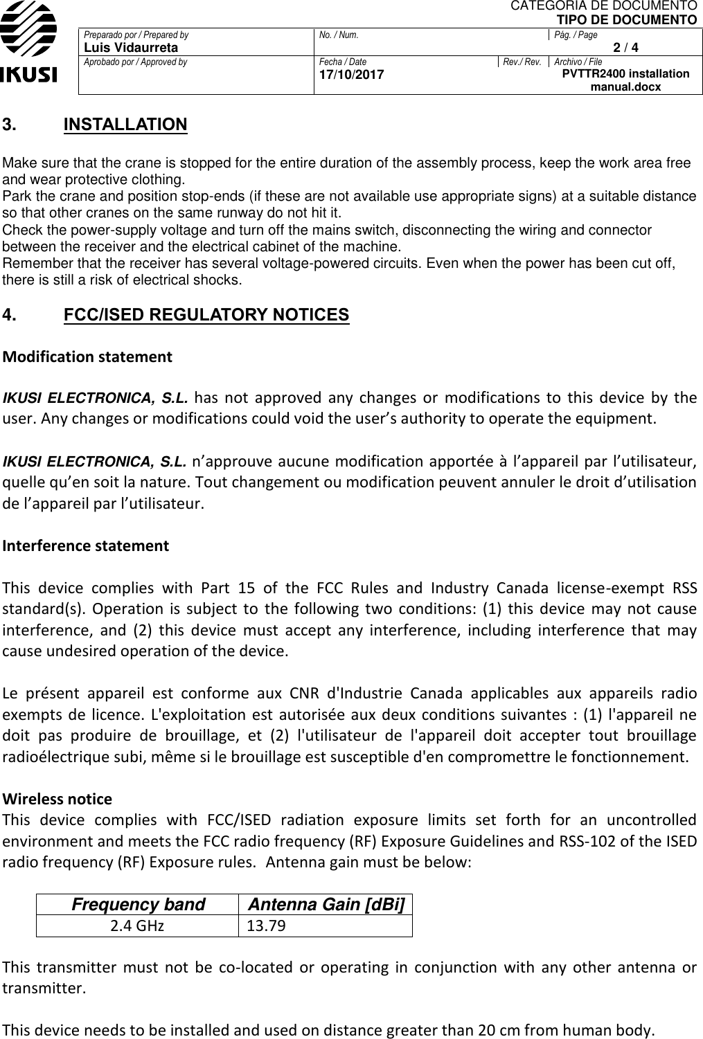 CATEGORIA DE DOCUMENTO TIPO DE DOCUMENTO Preparado por / Prepared by No. / Num. Pág. / Page Luis Vidaurreta  2 / 4 Aprobado por / Approved by Fecha / Date Rev./ Rev. Archivo / File  17/10/2017  PVTTR2400 installation manual.docx  3. INSTALLATION  Make sure that the crane is stopped for the entire duration of the assembly process, keep the work area free and wear protective clothing. Park the crane and position stop-ends (if these are not available use appropriate signs) at a suitable distance so that other cranes on the same runway do not hit it. Check the power-supply voltage and turn off the mains switch, disconnecting the wiring and connector between the receiver and the electrical cabinet of the machine. Remember that the receiver has several voltage-powered circuits. Even when the power has been cut off, there is still a risk of electrical shocks.  4. FCC/ISED REGULATORY NOTICES  Modification statement  IKUSI  ELECTRONICA,  S.L. has  not  approved  any  changes  or  modifications  to  this  device  by  the user. Any changes or modifications could void the user’s authority to operate the equipment.  IKUSI ELECTRONICA, S.L. n’approuve aucune modification apportée à l’appareil par l’utilisateur, quelle qu’en soit la nature. Tout changement ou modification peuvent annuler le droit d’utilisation de l’appareil par l’utilisateur.  Interference statement   This  device  complies  with  Part  15  of  the  FCC  Rules  and  Industry  Canada  license-exempt  RSS standard(s).  Operation  is  subject  to  the  following  two  conditions:  (1)  this  device  may  not  cause interference,  and  (2)  this  device  must  accept  any  interference,  including  interference  that  may cause undesired operation of the device.  Le  présent  appareil  est  conforme  aux  CNR  d&apos;Industrie  Canada  applicables  aux  appareils  radio exempts  de licence.  L&apos;exploitation  est autorisée aux deux conditions  suivantes :  (1)  l&apos;appareil ne doit  pas  produire  de  brouillage,  et  (2)  l&apos;utilisateur  de  l&apos;appareil  doit  accepter  tout  brouillage radioélectrique subi, même si le brouillage est susceptible d&apos;en compromettre le fonctionnement.  Wireless notice This  device  complies  with  FCC/ISED  radiation  exposure  limits  set  forth  for  an  uncontrolled environment and meets the FCC radio frequency (RF) Exposure Guidelines and RSS‐102 of the ISED radio frequency (RF) Exposure rules.  Antenna gain must be below:  Frequency band Antenna Gain [dBi] 2.4 GHz  13.79  This  transmitter  must  not  be  co-located  or  operating  in  conjunction  with  any  other  antenna  or transmitter.  This device needs to be installed and used on distance greater than 20 cm from human body.   