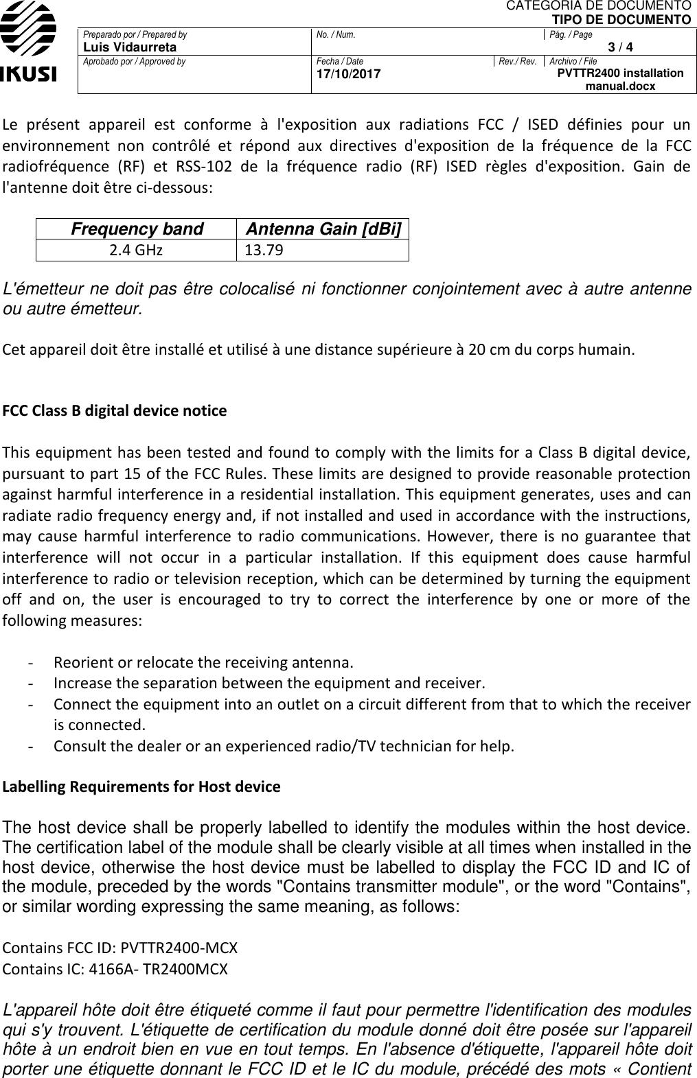 CATEGORIA DE DOCUMENTO TIPO DE DOCUMENTO Preparado por / Prepared by No. / Num. Pág. / Page Luis Vidaurreta  3 / 4 Aprobado por / Approved by Fecha / Date Rev./ Rev. Archivo / File  17/10/2017  PVTTR2400 installation manual.docx  Le  présent  appareil  est  conforme  à  l&apos;exposition  aux  radiations  FCC  /  ISED  définies  pour  un environnement  non  contrôlé  et  répond  aux  directives  d&apos;exposition  de  la  fréquence  de  la  FCC radiofréquence  (RF)  et  RSS‐102  de  la  fréquence  radio  (RF)  ISED  règles  d&apos;exposition.  Gain  de l&apos;antenne doit être ci-dessous:  Frequency band Antenna Gain [dBi] 2.4 GHz  13.79  L&apos;émetteur ne doit pas être colocalisé ni fonctionner conjointement avec à autre antenne ou autre émetteur.  Cet appareil doit être installé et utilisé à une distance supérieure à 20 cm du corps humain.   FCC Class B digital device notice  This equipment has been tested and found to comply with the limits for a Class B digital device, pursuant to part 15 of the FCC Rules. These limits are designed to provide reasonable protection against harmful interference in a residential installation. This equipment generates, uses and can radiate radio frequency energy and, if not installed and used in accordance with the instructions, may  cause  harmful  interference  to  radio  communications.  However,  there  is  no  guarantee  that interference  will  not  occur  in  a  particular  installation.  If  this  equipment  does  cause  harmful interference to radio or television reception, which can be determined by turning the equipment off  and  on,  the  user  is  encouraged  to  try  to  correct  the  interference  by  one  or  more  of  the following measures:  - Reorient or relocate the receiving antenna. - Increase the separation between the equipment and receiver.  - Connect the equipment into an outlet on a circuit different from that to which the receiver is connected.  - Consult the dealer or an experienced radio/TV technician for help.  Labelling Requirements for Host device  The host device shall be properly labelled to identify the modules within the host device. The certification label of the module shall be clearly visible at all times when installed in the host device, otherwise the host device must be labelled to display the FCC ID and IC of the module, preceded by the words &quot;Contains transmitter module&quot;, or the word &quot;Contains&quot;, or similar wording expressing the same meaning, as follows:  Contains FCC ID: PVTTR2400-MCX Contains IC: 4166A- TR2400MCX  L&apos;appareil hôte doit être étiqueté comme il faut pour permettre l&apos;identification des modules qui s&apos;y trouvent. L&apos;étiquette de certification du module donné doit être posée sur l&apos;appareil hôte à un endroit bien en vue en tout temps. En l&apos;absence d&apos;étiquette, l&apos;appareil hôte doit porter une étiquette donnant le FCC ID et le IC du module, précédé des mots « Contient 