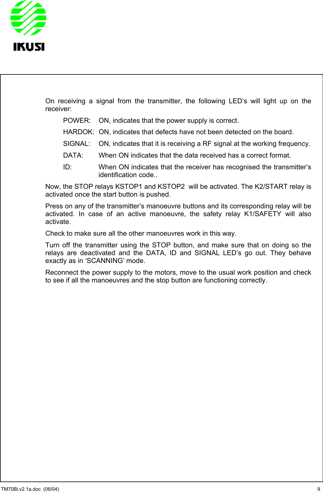                 On receiving a signal from the transmitter, the following LED’s will light up on the receiver: POWER:   ON, indicates that the power supply is correct. HARDOK:  ON, indicates that defects have not been detected on the board.  SIGNAL:   ON, indicates that it is receiving a RF signal at the working frequency. DATA:   When ON indicates that the data received has a correct format. ID:  When ON indicates that the receiver has recognised the transmitter’s identification code..  Now, the STOP relays KSTOP1 and KSTOP2  will be activated. The K2/START relay is activated once the start button is pushed. Press on any of the transmitter’s manoeuvre buttons and its corresponding relay will be activated. In case of an active manoeuvre, the safety relay K1/SAFETY will also activate. Check to make sure all the other manoeuvres work in this way. Turn off the transmitter using the STOP button, and make sure that on doing so the relays are deactivated and the DATA, ID and SIGNAL LED’s go out. They behave exactly as in ‘SCANNING’ mode. Reconnect the power supply to the motors, move to the usual work position and check to see if all the manoeuvres and the stop button are functioning correctly.      TM70Bi.v2.1a.doc  (06/04)  9 