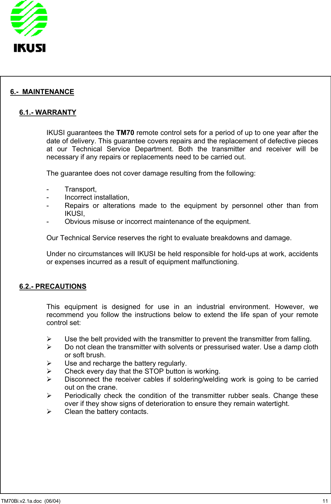                6.-  MAINTENANCE  6.1.- WARRANTY  IKUSI guarantees the TM70 remote control sets for a period of up to one year after the date of delivery. This guarantee covers repairs and the replacement of defective pieces at our Technical Service Department. Both the transmitter and receiver will be necessary if any repairs or replacements need to be carried out.  The guarantee does not cover damage resulting from the following:  - Transport, - Incorrect installation, -  Repairs or alterations made to the equipment by personnel other than from IKUSI, -  Obvious misuse or incorrect maintenance of the equipment.  Our Technical Service reserves the right to evaluate breakdowns and damage.  Under no circumstances will IKUSI be held responsible for hold-ups at work, accidents or expenses incurred as a result of equipment malfunctioning.   6.2.- PRECAUTIONS  This equipment is designed for use in an industrial environment. However, we recommend you follow the instructions below to extend the life span of your remote control set:    Use the belt provided with the transmitter to prevent the transmitter from falling.   Do not clean the transmitter with solvents or pressurised water. Use a damp cloth or soft brush.   Use and recharge the battery regularly.   Check every day that the STOP button is working.   Disconnect the receiver cables if soldering/welding work is going to be carried out on the crane.   Periodically check the condition of the transmitter rubber seals. Change these over if they show signs of deterioration to ensure they remain watertight.   Clean the battery contacts.    TM70Bi.v2.1a.doc  (06/04)  11 