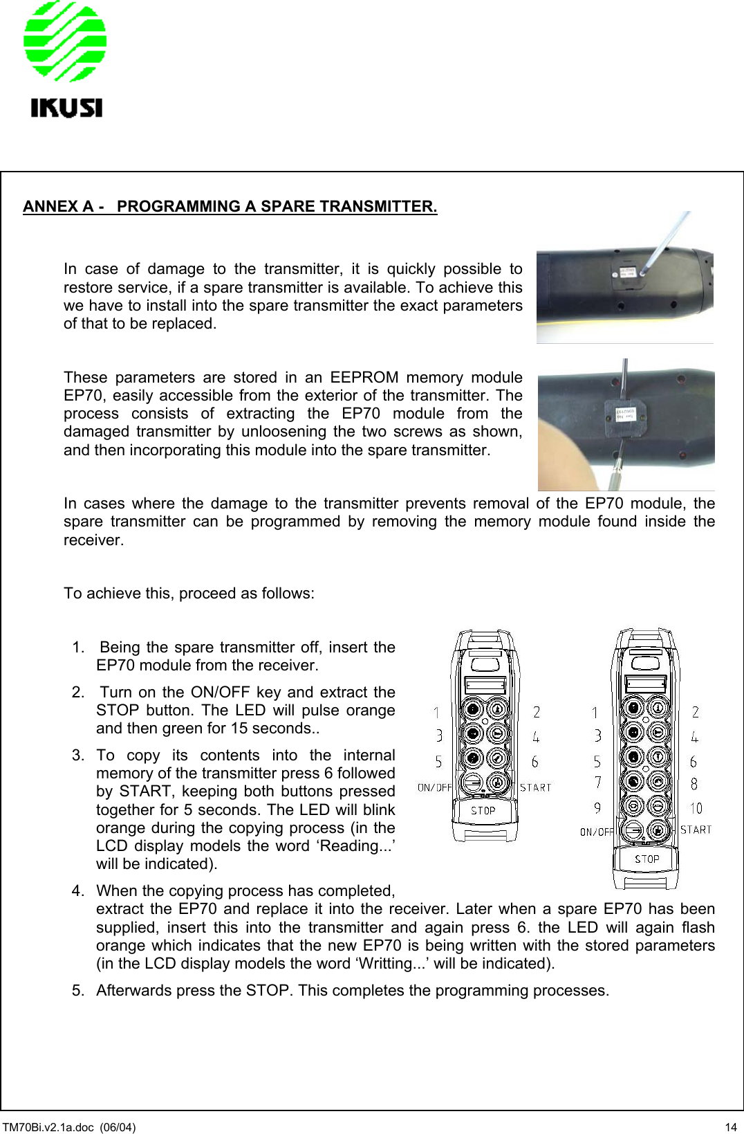                TM70Bi.v2.1a.doc  (06/04)  14 ANNEX A -   PROGRAMMING A SPARE TRANSMITTER.   In case of damage to the transmitter, it is quickly possible to restore service, if a spare transmitter is available. To achieve this we have to install into the spare transmitter the exact parameters of that to be replaced.  These parameters are stored in an EEPROM memory module  EP70, easily accessible from the exterior of the transmitter. The process consists of extracting the EP70 module from the damaged transmitter by unloosening the two screws as shown, and then incorporating this module into the spare transmitter.  In cases where the damage to the transmitter prevents removal of the EP70 module, the spare transmitter can be programmed by removing the memory module found inside the receiver.  To achieve this, proceed as follows:  1.  Being the spare transmitter off, insert the EP70 module from the receiver. 2.  Turn on the ON/OFF key and extract the STOP button. The LED will pulse orange and then green for 15 seconds..  3. To copy its contents into the internal memory of the transmitter press 6 followed by START, keeping both buttons pressed together for 5 seconds. The LED will blink orange during the copying process (in the LCD display models the word ‘Reading...’ will be indicated). 4.  When the copying process has completed, extract the EP70 and replace it into the receiver. Later when a spare EP70 has been supplied, insert this into the transmitter and again press 6. the LED will again flash orange which indicates that the new EP70 is being written with the stored parameters (in the LCD display models the word ‘Writting...’ will be indicated).  5.  Afterwards press the STOP. This completes the programming processes.  