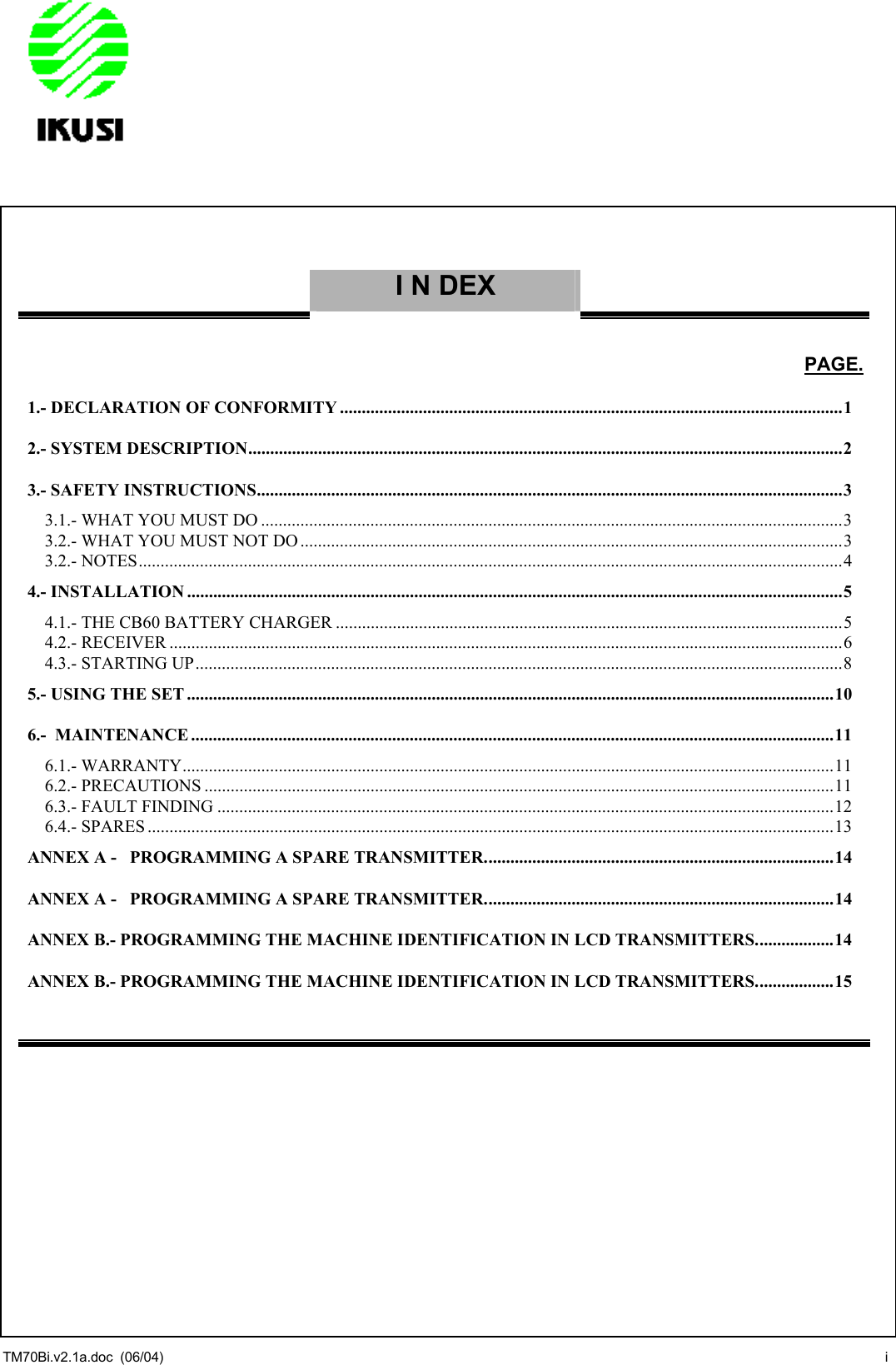                 I N DEX     PAGE. 1.- DECLARATION OF CONFORMITY ...................................................................................................................1 2.- SYSTEM DESCRIPTION........................................................................................................................................2 3.- SAFETY INSTRUCTIONS......................................................................................................................................3 3.1.- WHAT YOU MUST DO .....................................................................................................................................3 3.2.- WHAT YOU MUST NOT DO ............................................................................................................................3 3.2.- NOTES.................................................................................................................................................................4 4.- INSTALLATION ......................................................................................................................................................5 4.1.- THE CB60 BATTERY CHARGER ....................................................................................................................5 4.2.- RECEIVER ..........................................................................................................................................................6 4.3.- STARTING UP....................................................................................................................................................8 5.- USING THE SET ....................................................................................................................................................10 6.-  MAINTENANCE ...................................................................................................................................................11 6.1.- WARRANTY.....................................................................................................................................................11 6.2.- PRECAUTIONS ................................................................................................................................................11 6.3.- FAULT FINDING .............................................................................................................................................12 6.4.- SPARES .............................................................................................................................................................13 ANNEX A -   PROGRAMMING A SPARE TRANSMITTER................................................................................14 ANNEX A -   PROGRAMMING A SPARE TRANSMITTER................................................................................14 ANNEX B.- PROGRAMMING THE MACHINE IDENTIFICATION IN LCD TRANSMITTERS..................14 ANNEX B.- PROGRAMMING THE MACHINE IDENTIFICATION IN LCD TRANSMITTERS..................15    TM70Bi.v2.1a.doc  (06/04)  i 