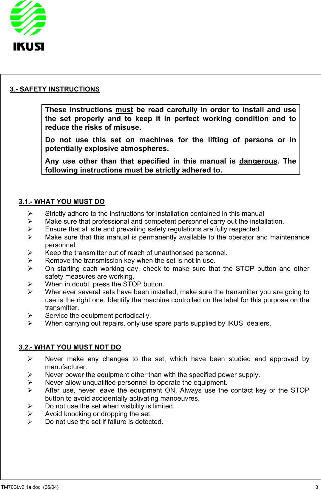                3.- SAFETY INSTRUCTIONS  These instructions must be read carefully in order to install and use the set properly and to keep it in perfect working condition and to reduce the risks of misuse.  Do not use this set on machines for the lifting of persons or in potentially explosive atmospheres. Any use other than that specified in this manual is dangerous. The following instructions must be strictly adhered to.   3.1.- WHAT YOU MUST DO   Strictly adhere to the instructions for installation contained in this manual   Make sure that professional and competent personnel carry out the installation.   Ensure that all site and prevailing safety regulations are fully respected.   Make sure that this manual is permanently available to the operator and maintenance personnel.   Keep the transmitter out of reach of unauthorised personnel.   Remove the transmission key when the set is not in use.   On starting each working day, check to make sure that the STOP button and other safety measures are working.   When in doubt, press the STOP button.   Whenever several sets have been installed, make sure the transmitter you are going to use is the right one. Identify the machine controlled on the label for this purpose on the transmitter.   Service the equipment periodically.   When carrying out repairs, only use spare parts supplied by IKUSI dealers.   3.2.- WHAT YOU MUST NOT DO   Never make any changes to the set, which have been studied and approved by manufacturer.   Never power the equipment other than with the specified power supply.   Never allow unqualified personnel to operate the equipment.   After use, never leave the equipment ON. Always use the contact key or the STOP button to avoid accidentally activating manoeuvres.   Do not use the set when visibility is limited.   Avoid knocking or dropping the set.   Do not use the set if failure is detected. TM70Bi.v2.1a.doc  (06/04)  3 