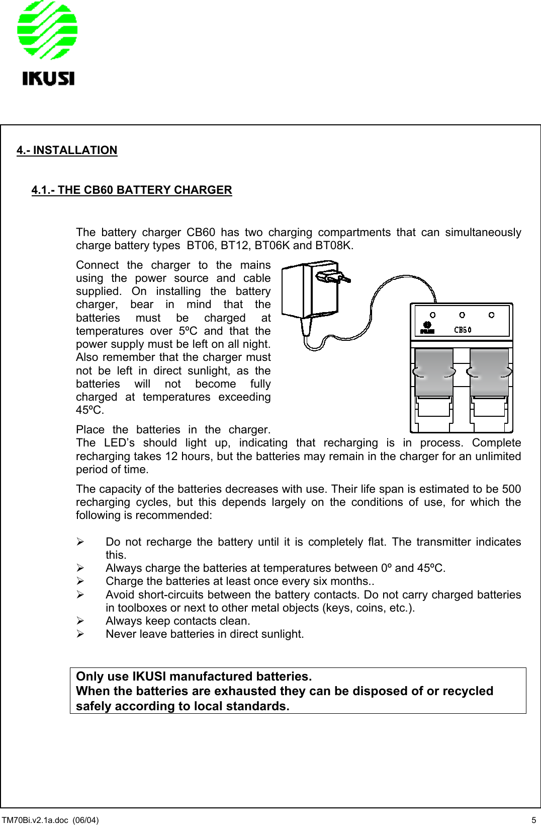                4.- INSTALLATION   4.1.- THE CB60 BATTERY CHARGER  The battery charger CB60 has two charging compartments that can simultaneously charge battery types  BT06, BT12, BT06K and BT08K. Connect the charger to the mains using the power source and cable supplied. On installing the battery charger, bear in mind that the batteries must be charged at temperatures over 5ºC and that the power supply must be left on all night. Also remember that the charger must not be left in direct sunlight, as the batteries will not become fully charged at temperatures exceeding 45ºC. Place the batteries in the charger. The LED’s should light up, indicating that recharging is in process. Complete recharging takes 12 hours, but the batteries may remain in the charger for an unlimited period of time. The capacity of the batteries decreases with use. Their life span is estimated to be 500 recharging cycles, but this depends largely on the conditions of use, for which the following is recommended:    Do not recharge the battery until it is completely flat. The transmitter indicates this.   Always charge the batteries at temperatures between 0º and 45ºC.   Charge the batteries at least once every six months..   Avoid short-circuits between the battery contacts. Do not carry charged batteries in toolboxes or next to other metal objects (keys, coins, etc.).   Always keep contacts clean.   Never leave batteries in direct sunlight.   Only use IKUSI manufactured batteries. When the batteries are exhausted they can be disposed of or recycled safely according to local standards. TM70Bi.v2.1a.doc  (06/04)  5 
