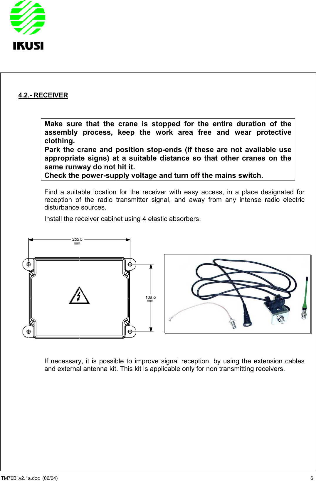                 4.2.- RECEIVER   Make sure that the crane is stopped for the entire duration of the assembly process, keep the work area free and wear protective clothing. Park the crane and position stop-ends (if these are not available use appropriate signs) at a suitable distance so that other cranes on the same runway do not hit it. Check the power-supply voltage and turn off the mains switch.  Find a suitable location for the receiver with easy access, in a place designated for reception of the radio transmitter signal, and away from any intense radio electric disturbance sources. Install the receiver cabinet using 4 elastic absorbers.                  If necessary, it is possible to improve signal reception, by using the extension cables and external antenna kit. This kit is applicable only for non transmitting receivers.          TM70Bi.v2.1a.doc  (06/04)  6 