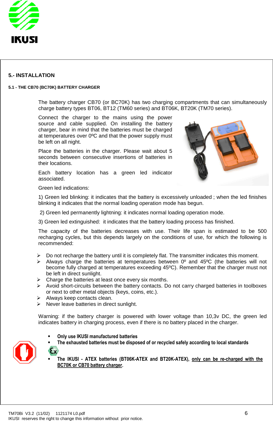 TM70Bi V3.2 (11/02) 1121174 L0.pdf 6IKUSI reserves the right to change this information without prior notice.5.- INSTALLATION5.1 - THE CB70 (BC70K) BATTERY CHARGERThe battery charger CB70 (or BC70K) has two charging compartments that can simultaneouslycharge battery types BT06, BT12 (TM60 series) and BT06K, BT20K (TM70 series).Connect the charger to the mains using the powersource and cable supplied. On installing the batterycharger, bear in mind that the batteries must be chargedat temperatures over 0ºC and that the power supply mustbe left on all night.Place the batteries in the charger. Please wait about 5seconds between consecutive insertions of batteries intheir locations.Each battery location has a green led indicatorassociated.Green led indications:1) Green led blinking: it indicates that the battery is excessively unloaded ; when the led finishesblinking it indicates that the normal loading operation mode has begun.2) Green led permanently lightning: it indicates normal loading operation mode.3) Green led extinguished: it indicates that the battery loading process has finished.The capacity of the batteries decreases with use. Their life span is estimated to be 500recharging cycles, but this depends largely on the conditions of use, for which the following isrecommended:Do not recharge the battery until it is completely flat. The transmitter indicates this moment.Always charge the batteries at temperatures between 0º and 45ºC (the batteries will notbecome fully charged at temperatures exceeding 45ºC). Remember that the charger must notbe left in direct sunlight.Charge the batteries at least once every six months.Avoid short-circuits between the battery contacts. Do not carry charged batteries in toolboxesor next to other metal objects (keys, coins, etc.).Always keep contacts clean.Never leave batteries in direct sunlight.Warning: if the battery charger is powered with lower voltage than 10,3v DC, the green ledindicates battery in charging process, even if there is no battery placed in the charger.Only use IKUSI manufactured batteriesThe exhausted batteries must be disposed of or recycled safely according to local standardsThe IKUSI - ATEX batteries (BT06K-ATEX and BT20K-ATEX), only can be re-charged with theBC70K or CB70 battery charger.