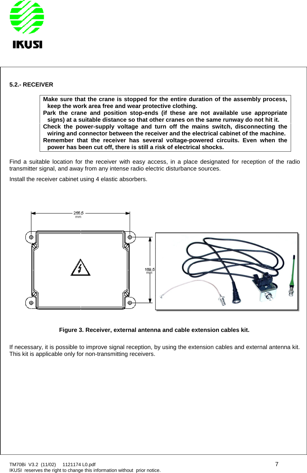 TM70Bi V3.2 (11/02) 1121174 L0.pdf 7IKUSI reserves the right to change this information without prior notice.5.2.- RECEIVERMake sure that the crane is stopped for the entire duration of the assembly process,keep the work area free and wear protective clothing.Park the crane and position stop-ends (if these are not available use appropriatesigns) at a suitable distance so that other cranes on the same runway do not hit it.Check the power-supply voltage and turn off the mains switch, disconnecting thewiring and connector between the receiver and the electrical cabinet of the machine.Remember that the receiver has several voltage-powered circuits. Even when thepower has been cut off, there is still a risk of electrical shocks.Find a suitable location for the receiver with easy access, in a place designated for reception of the radiotransmitter signal, and away from any intense radio electric disturbance sources.Install the receiver cabinet using 4 elastic absorbers.Figure 3. Receiver, external antenna and cable extension cables kit.If necessary, it is possible to improve signal reception, by using the extension cables and external antenna kit.This kit is applicable only for non-transmitting receivers.