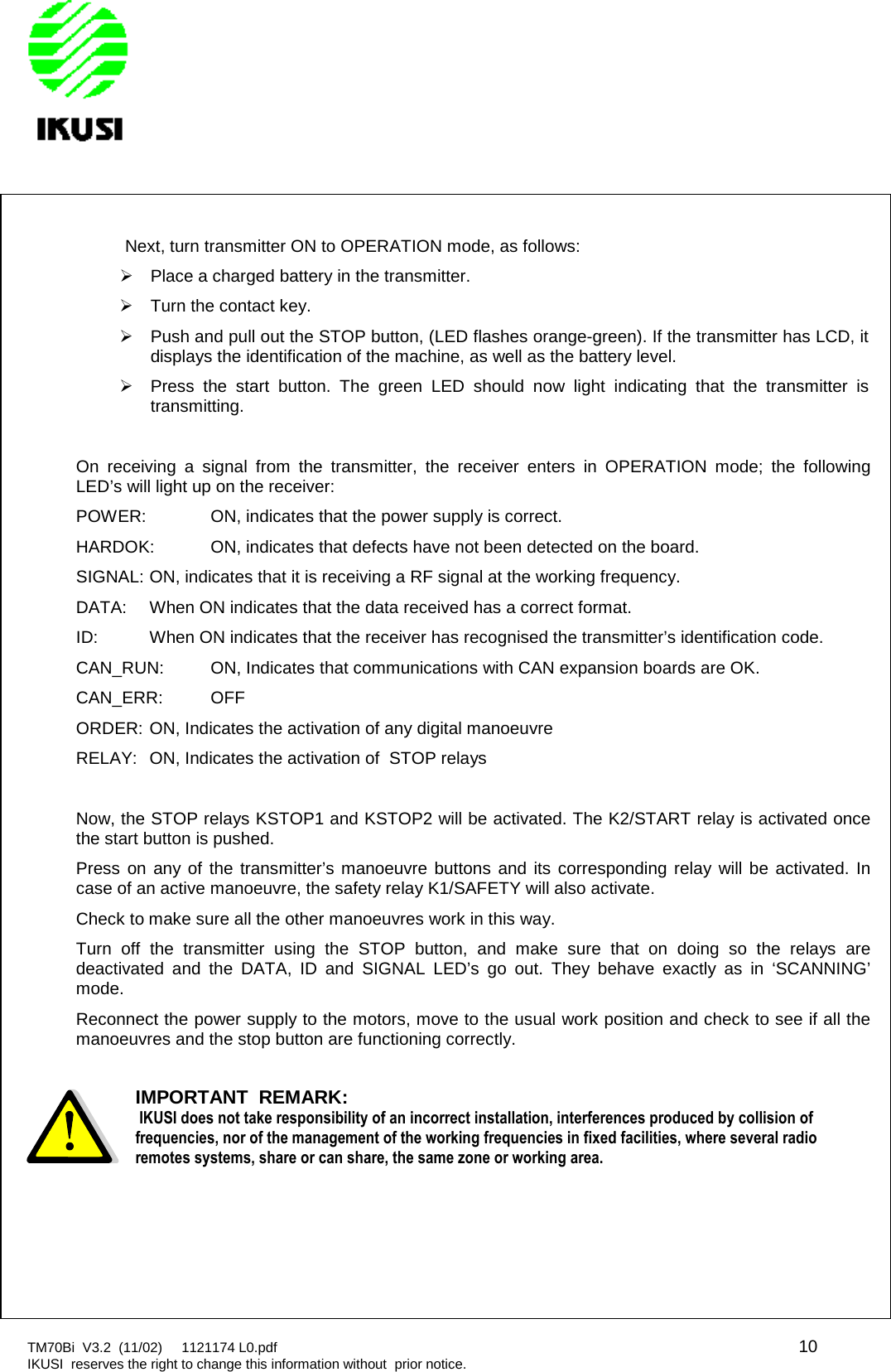 TM70Bi V3.2 (11/02) 1121174 L0.pdf 10IKUSI reserves the right to change this information without prior notice.Next, turn transmitter ON to OPERATION mode, as follows:Place a charged battery in the transmitter.Turn the contact key.Push and pull out the STOP button, (LED flashes orange-green). If the transmitter has LCD, itdisplays the identification of the machine, as well as the battery level.Press the start button. The green LED should now light indicating that the transmitter istransmitting.On receiving a signal from the transmitter, the receiver enters in OPERATION mode; the followingLED’s will light up on the receiver:POWER: ON, indicates that the power supply is correct.HARDOK: ON, indicates that defects have not been detected on the board.SIGNAL: ON, indicates that it is receiving a RF signal at the working frequency.DATA: When ON indicates that the data received has a correct format.ID: When ON indicates that the receiver has recognised the transmitter’s identification code.CAN_RUN: ON, Indicates that communications with CAN expansion boards are OK.CAN_ERR: OFFORDER: ON, Indicates the activation of any digital manoeuvreRELAY: ON, Indicates the activation of STOP relaysNow, the STOP relays KSTOP1 and KSTOP2 will be activated. The K2/START relay is activated oncethe start button is pushed.Press on any of the transmitter’s manoeuvre buttons and its corresponding relay will be activated. Incase of an active manoeuvre, the safety relay K1/SAFETY will also activate.Check to make sure all the other manoeuvres work in this way.Turn off the transmitter using the STOP button, and make sure that on doing so the relays aredeactivated and the DATA, ID and SIGNAL LED’s go out. They behave exactly as in ‘SCANNING’mode.Reconnect the power supply to the motors, move to the usual work position and check to see if all themanoeuvres and the stop button are functioning correctly.IMPORTANTREMARK:IKUSI does not take responsibility of an incorrect installation, interferences produced by collision offrequencies, nor of the management of the working frequencies in fixed facilities, where several radioremotes systems, share or can share, the same zone or working area.