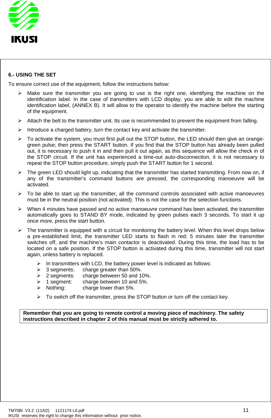 TM70Bi V3.2 (11/02) 1121174 L0.pdf 11IKUSI reserves the right to change this information without prior notice.6.- USING THE SETTo ensure correct use of the equipment, follow the instructions below:Make sure the transmitter you are going to use is the right one, identifying the machine on theidentification label. In the case of transmitters with LCD display, you are able to edit the machineidentification label, (ANNEX B). It will allow to the operator to identify the machine before the startingof the equipment.Attach the belt to the transmitter unit. Its use is recommended to prevent the equipment from falling.Introduce a charged battery, turn the contact key and activate the transmitter.To activate the system, you must first pull out the STOP button, the LED should then give an orange-green pulse; then press the START button. If you find that the STOP button has already been pulledout, it is necessary to push it in and then pull it out again, as this sequence will allow the check in ofthe STOP circuit. If the unit has experienced a time-out auto-disconnection, it is not necessary torepeat the STOP button procedure, simply push the START button for 1 second.The green LED should light up, indicating that the transmitter has started transmitting. From now on, ifany of the transmitter’s command buttons are pressed, the corresponding manoeuvre will beactivated.To be able to start up the transmitter, all the command controls associated with active manoeuvresmust be in the neutral position (not activated). This is not the case for the selection functions.When 4 minutes have passed and no active manoeuvre command has been activated, the transmitterautomatically goes to STAND BY mode, indicated by green pulses each 3 seconds. To start it uponce more, press the start button.The transmitter is equipped with a circuit for monitoring the battery level. When this level drops belowa pre-established limit, the transmitter LED starts to flash in red; 5 minutes later the transmitterswitches off, and the machine’s main contactor is deactivated. During this time, the load has to belocated on a safe position. If the STOP button is activated during this time, transmitter will not startagain, unless battery is replaced.In transmitters with LCD, the battery power level is indicated as follows:3 segments: charge greater than 50%.2 segments: charge between 50 and 10%.1 segment: charge between 10 and 5%.Nothing: charge lower than 5%.To switch off the transmitter, press the STOP button or turn off the contact key.Remember that you are going to remote control a moving piece of machinery. The safetyinstructions described in chapter 2 of this manual must be strictly adhered to.