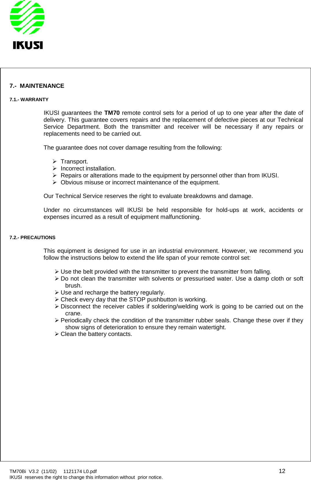 TM70Bi V3.2 (11/02) 1121174 L0.pdf 12IKUSI reserves the right to change this information without prior notice.7.- MAINTENANCE7.1.- WARRANTYIKUSI guarantees the TM70 remote control sets for a period of up to one year after the date ofdelivery. This guarantee covers repairs and the replacement of defective pieces at our TechnicalService Department. Both the transmitter and receiver will be necessary if any repairs orreplacements need to be carried out.The guarantee does not cover damage resulting from the following:Transport.Incorrect installation.Repairs or alterations made to the equipment by personnel other than from IKUSI.Obvious misuse or incorrect maintenance of the equipment.Our Technical Service reserves the right to evaluate breakdowns and damage.Under no circumstances will IKUSI be held responsible for hold-ups at work, accidents orexpenses incurred as a result of equipment malfunctioning.7.2.- PRECAUTIONSThis equipment is designed for use in an industrial environment. However, we recommend youfollow the instructions below to extend the life span of your remote control set:Use the belt provided with the transmitter to prevent the transmitter from falling.Do not clean the transmitter with solvents or pressurised water. Use a damp cloth or softbrush.Use and recharge the battery regularly.Check every day that the STOP pushbutton is working.Disconnect the receiver cables if soldering/welding work is going to be carried out on thecrane.Periodically check the condition of the transmitter rubber seals. Change these over if theyshow signs of deterioration to ensure they remain watertight.Clean the battery contacts.