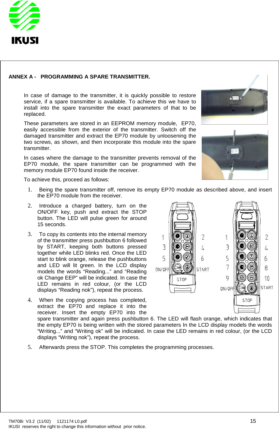 TM70Bi V3.2 (11/02) 1121174 L0.pdf 15IKUSI reserves the right to change this information without prior notice.ANNEX A - PROGRAMMING A SPARE TRANSMITTER.In case of damage to the transmitter, it is quickly possible to restoreservice, if a spare transmitter is available. To achieve this we have toinstall into the spare transmitter the exact parameters of that to bereplaced.These parameters are stored in an EEPROM memory module, EP70,easily accessible from the exterior of the transmitter. Switch off thedamaged transmitter and extract the EP70 module by unloosening thetwo screws, as shown, and then incorporate this module into the sparetransmitter.In cases where the damage to the transmitter prevents removal of theEP70 module, the spare transmitter can be programmed with thememory module EP70 found inside the receiver.To achieve this, proceed as follows:1. Being the spare transmitter off, remove its empty EP70 module as described above, and insertthe EP70 module from the receiver.2. Introduce a charged battery, turn on theON/OFF key, push and extract the STOPbutton. The LED will pulse green for around15 seconds.3. To copy its contents into the internal memoryof the transmitter press pushbutton 6 followedby START, keeping both buttons pressedtogether while LED blinks red. Once the LEDstart to blink orange, release the pushbuttonsand LED will lit green. In the LCD displaymodels the words “Reading...” and “Readingok Change EEP” will be indicated. In case theLED remains in red colour, (or the LCDdisplays “Reading nok”), repeat the process.4. When the copying process has completed,extract the EP70 and replace it into thereceiver. Insert the empty EP70 into thespare transmitter and again press pushbutton 6. The LED will flash orange, which indicates thatthe empty EP70 is being written with the stored parameters In the LCD display models the words“Writing...” and “Writing ok” will be indicated. In case the LED remains in red colour, (or the LCDdisplays “Writing nok”), repeat the process.5. Afterwards press the STOP. This completes the programming processes.