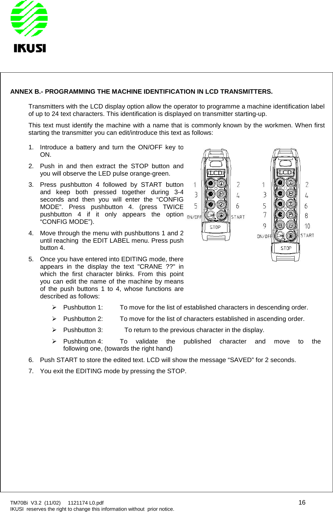 TM70Bi V3.2 (11/02) 1121174 L0.pdf 16IKUSI reserves the right to change this information without prior notice.ANNEX B.- PROGRAMMING THE MACHINE IDENTIFICATION IN LCD TRANSMITTERS.Transmitters with the LCD display option allow the operator to programme a machine identification labelof up to 24 text characters. This identification is displayed on transmitter starting-up.This text must identify the machine with a name that is commonly known by the workmen. When firststarting the transmitter you can edit/introduce this text as follows:1. Introduce a battery and turn the ON/OFF key toON.2. Push in and then extract the STOP button andyou will observe the LED pulse orange-green.3. Press pushbutton 4 followed by START buttonand keep both pressed together during 3-4seconds and then you will enter the “CONFIGMODE”. Press pushbutton 4. (press TWICEpushbutton 4 if it only appears the option“CONFIG MODE”).4. Move through the menu with pushbuttons 1 and 2until reaching the EDIT LABEL menu. Press pushbutton 4.5. Once you have entered into EDITING mode, thereappears in the display the text &quot;CRANE ??&quot; inwhich the first character blinks. From this pointyou can edit the name of the machine by meansof the push buttons 1 to 4, whose functions aredescribed as follows:Pushbutton 1: To move for the list of established characters in descending order.Pushbutton 2: To move for the list of characters established in ascending order.Pushbutton 3: To return to the previous character in the display.Pushbutton 4: To validate the published character and move to thefollowing one, (towards the right hand)6. Push START to store the edited text. LCD will show the message “SAVED” for 2 seconds.7. You exit the EDITING mode by pressing the STOP.LCDLCD