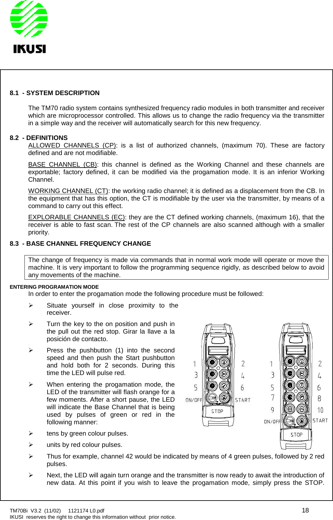 TM70Bi V3.2 (11/02) 1121174 L0.pdf 18IKUSI reserves the right to change this information without prior notice.8.1 - SYSTEM DESCRIPTIONThe TM70 radio system contains synthesized frequency radio modules in both transmitter and receiverwhich are microprocessor controlled. This allows us to change the radio frequency via the transmitterin a simple way and the receiver will automatically search for this new frequency.8.2 - DEFINITIONSALLOWED CHANNELS (CP): is a list of authorized channels, (maximum 70). These are factorydefined and are not modifiable.BASE CHANNEL (CB): this channel is defined as the Working Channel and these channels areexportable; factory defined, it can be modified via the progamation mode. It is an inferior WorkingChannel.WORKING CHANNEL (CT): the working radio channel; it is defined as a displacement from the CB. Inthe equipment that has this option, the CT is modifiable by the user via the transmitter, by means of acommand to carry out this effect.EXPLORABLE CHANNELS (EC): they are the CT defined working channels, (maximum 16), that thereceiver is able to fast scan. The rest of the CP channels are also scanned although with a smallerpriority.8.3 - BASE CHANNEL FREQUENCY CHANGEThe change of frequency is made via commands that in normal work mode will operate or move themachine. It is very important to follow the programming sequence rigidly, as described below to avoidany movements of the machine.ENTERING PROGRAMATION MODEIn order to enter the progamation mode the following procedure must be followed:Situate yourself in close proximity to thereceiver.Turn the key to the on position and push inthe pull out the red stop. Girar la llave a laposición de contacto.Press the pushbutton (1) into the secondspeed and then push the Start pushbuttonand hold both for 2 seconds. During thistime the LED will pulse red.When entering the progamation mode, theLED of the transmitter will flash orange for afew moments. After a short pause, the LEDwill indicate the Base Channel that is beingused by pulses of green or red in thefollowing manner:tens by green colour pulses.units by red colour pulses.Thus for example, channel 42 would be indicated by means of 4 green pulses, followed by 2 redpulses.Next, the LED will again turn orange and the transmitter is now ready to await the introduction ofnew data. At this point if you wish to leave the progamation mode, simply press the STOP.