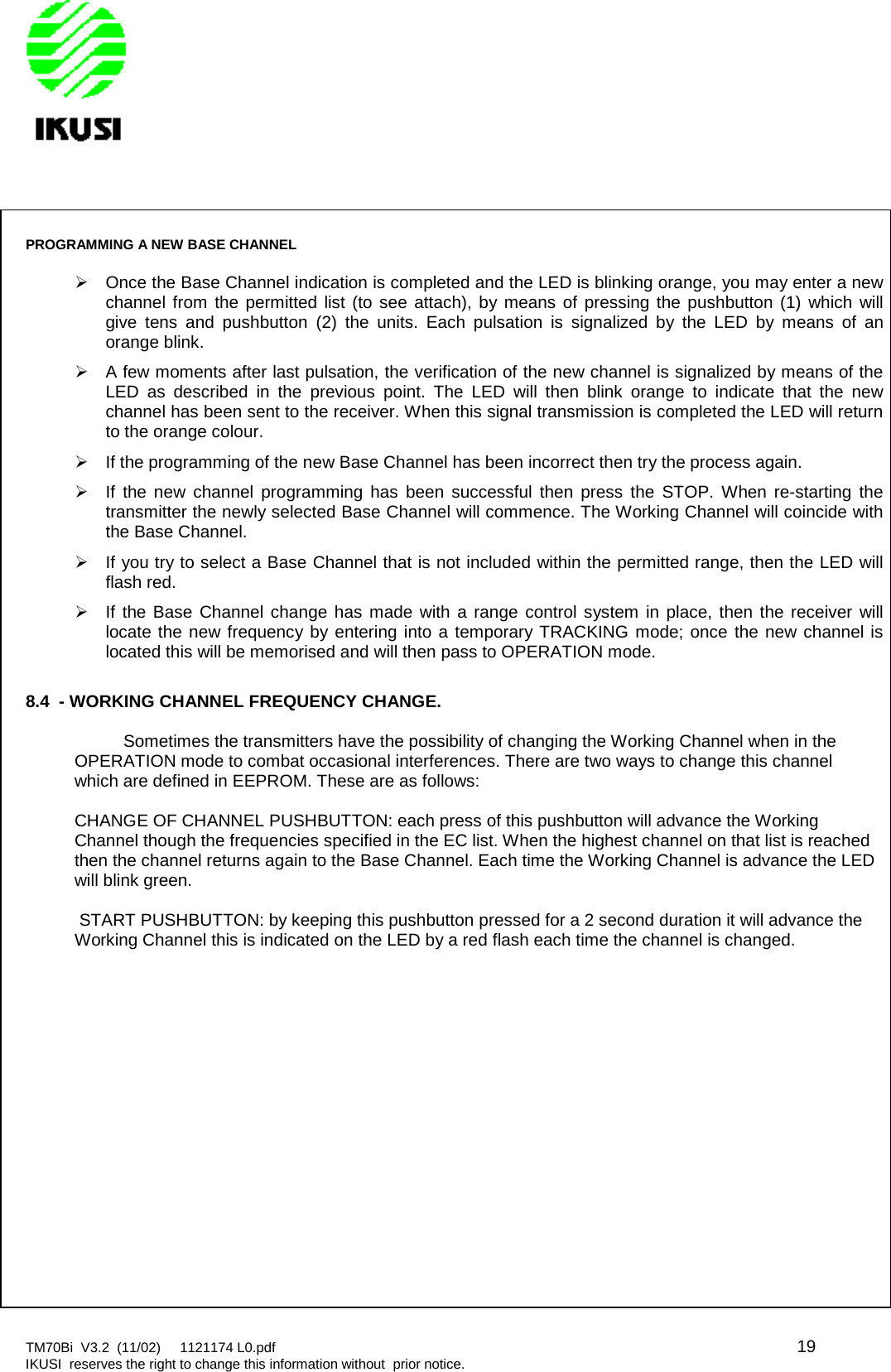 TM70Bi V3.2 (11/02) 1121174 L0.pdf 19IKUSI reserves the right to change this information without prior notice.PROGRAMMING A NEW BASE CHANNELOnce the Base Channel indication is completed and the LED is blinking orange, you may enter a newchannel from the permitted list (to see attach), by means of pressing the pushbutton (1) which willgive tens and pushbutton (2) the units. Each pulsation is signalized by the LED by means of anorange blink.A few moments after last pulsation, the verification of the new channel is signalized by means of theLED as described in the previous point. The LED will then blink orange to indicate that the newchannel has been sent to the receiver. When this signal transmission is completed the LED will returnto the orange colour.If the programming of the new Base Channel has been incorrect then try the process again.If the new channel programming has been successful then press the STOP. When re-starting thetransmitter the newly selected Base Channel will commence. The Working Channel will coincide withthe Base Channel.If you try to select a Base Channel that is not included within the permitted range, then the LED willflash red.If the Base Channel change has made with a range control system in place, then the receiver willlocate the new frequency by entering into a temporary TRACKING mode; once the new channel islocated this will be memorised and will then pass to OPERATION mode.8.4 - WORKING CHANNEL FREQUENCY CHANGE.Sometimes the transmitters have the possibility of changing the Working Channel when in theOPERATION mode to combat occasional interferences. There are two ways to change this channelwhich are defined in EEPROM. These are as follows:CHANGE OF CHANNEL PUSHBUTTON: each press of this pushbutton will advance the WorkingChannel though the frequencies specified in the EC list. When the highest channel on that list is reachedthen the channel returns again to the Base Channel. Each time the Working Channel is advance the LEDwill blink green.START PUSHBUTTON: by keeping this pushbutton pressed for a 2 second duration it will advance theWorking Channel this is indicated on the LED by a red flash each time the channel is changed.