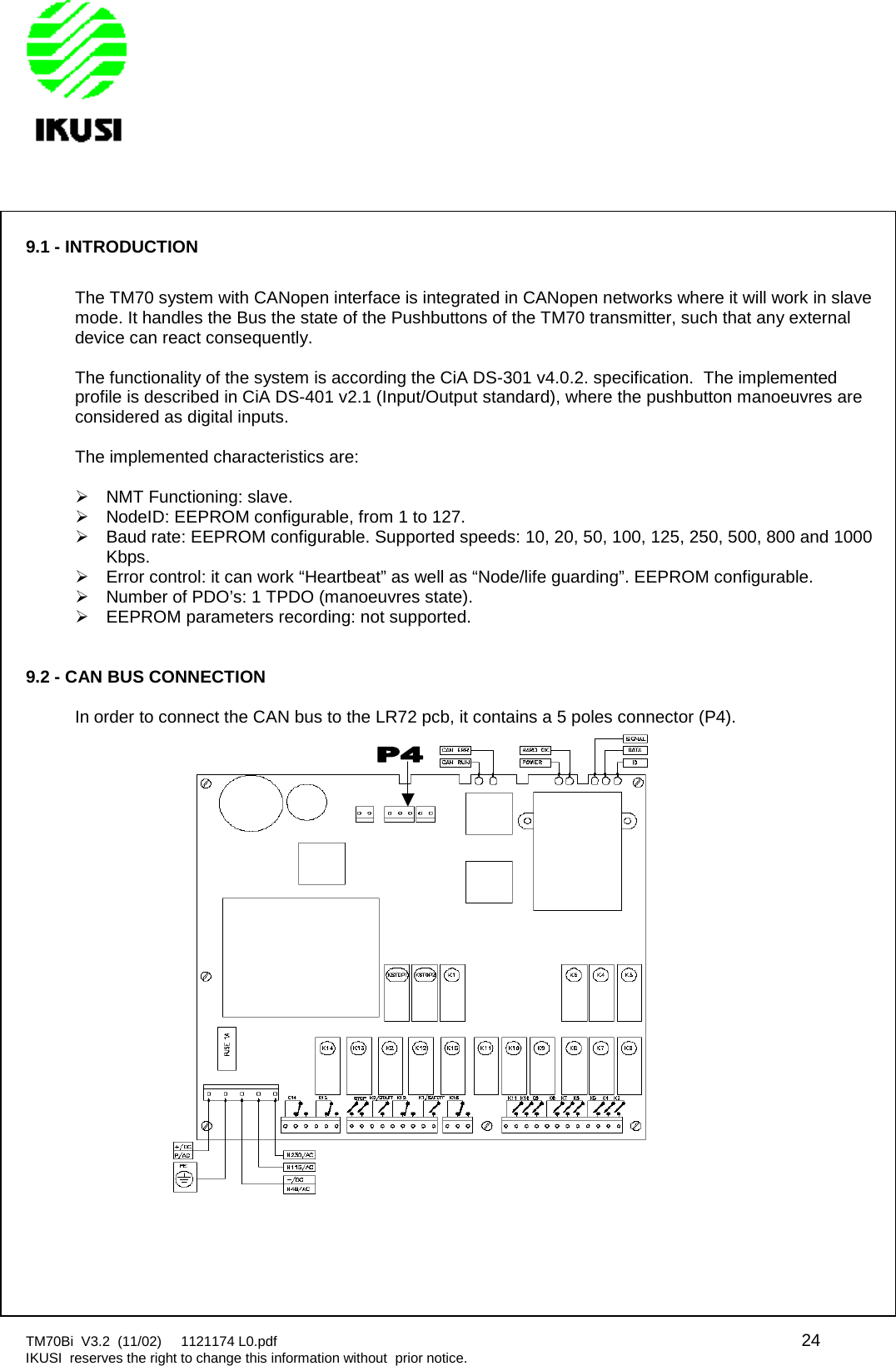 TM70Bi V3.2 (11/02) 1121174 L0.pdf 24IKUSI reserves the right to change this information without prior notice.9.1 - INTRODUCTIONThe TM70 system with CANopen interface is integrated in CANopen networks where it will work in slavemode. It handles the Bus the state of the Pushbuttons of the TM70 transmitter, such that any externaldevice can react consequently.The functionality of the system is according the CiA DS-301 v4.0.2. specification. The implementedprofile is described in CiA DS-401 v2.1 (Input/Output standard), where the pushbutton manoeuvres areconsidered as digital inputs.The implemented characteristics are:NMT Functioning: slave.NodeID: EEPROM configurable, from 1 to 127.Baud rate: EEPROM configurable. Supported speeds: 10, 20, 50, 100, 125, 250, 500, 800 and 1000Kbps.Error control: it can work “Heartbeat” as well as “Node/life guarding”. EEPROM configurable.Number of PDO’s: 1 TPDO (manoeuvres state).EEPROM parameters recording: not supported.9.2 - CAN BUS CONNECTIONIn order to connect the CAN bus to the LR72 pcb, it contains a 5 poles connector (P4).