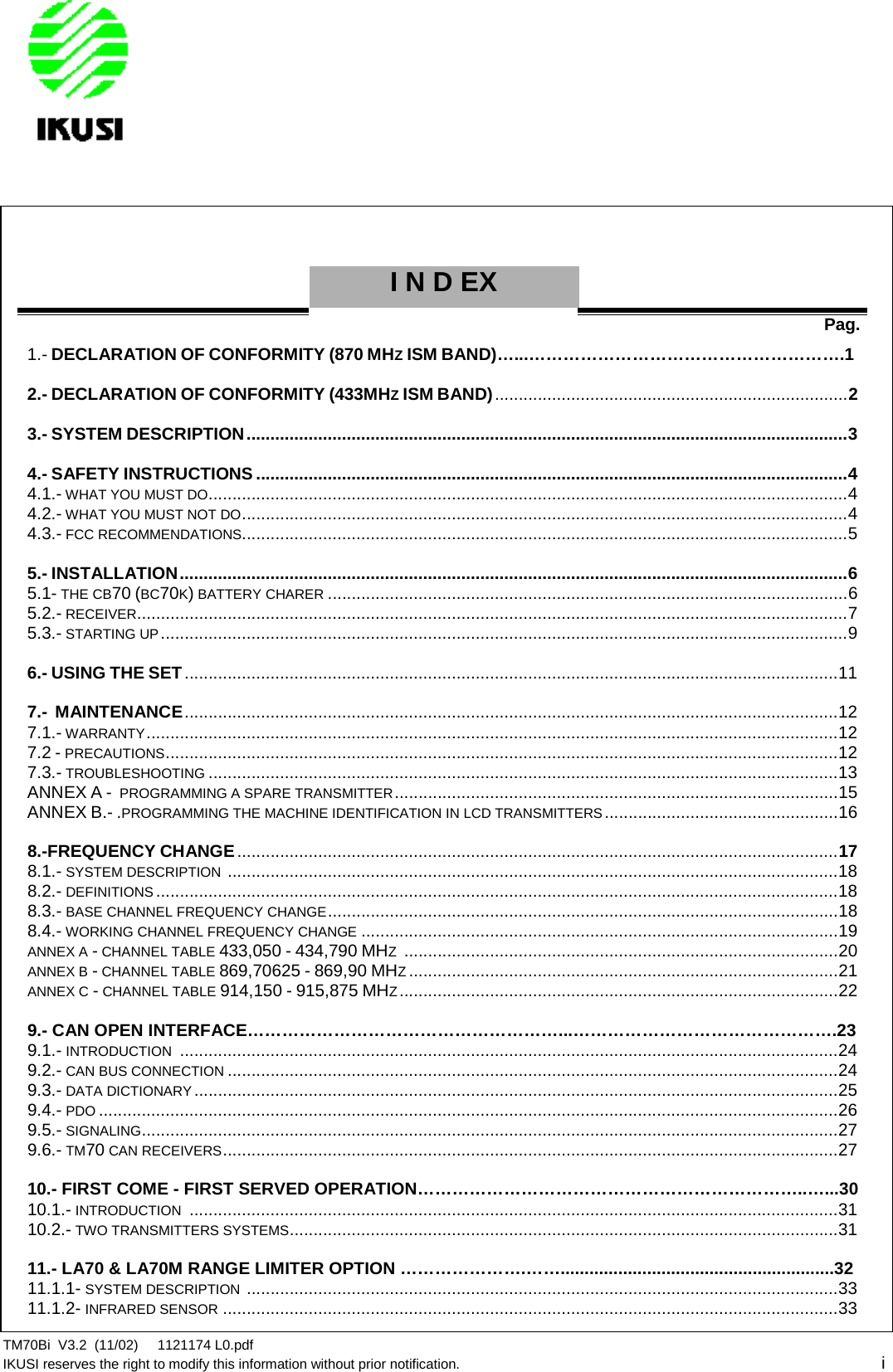 TM70Bi V3.2 (11/02) 1121174 L0.pdfIKUSI reserves the right to modify this information without prior notification. iINDEXPag.1.- DECLARATION OF CONFORMITY (870 MHZISM BAND)…...……………………………………………….12.- DECLARATION OF CONFORMITY (433MHZISM BAND)..........................................................................23.- SYSTEM DESCRIPTION..............................................................................................................................34.- SAFETY INSTRUCTIONS ............................................................................................................................44.1.- WHAT YOU MUST DO......................................................................................................................................44.2.- WHAT YOU MUST NOT DO...............................................................................................................................44.3.- FCC RECOMMENDATIONS...............................................................................................................................55.- INSTALLATION............................................................................................................................................65.1- THE CB70 (BC70K)BATTERY CHARER .............................................................................................................65.2.- RECEIVER.....................................................................................................................................................75.3.- STARTING UP................................................................................................................................................96.- USING THE SET.........................................................................................................................................117.- MAINTENANCE.........................................................................................................................................127.1.- WARRANTY.................................................................................................................................................127.2 - PRECAUTIONS.............................................................................................................................................127.3.- TROUBLESHOOTING ....................................................................................................................................13ANNEX A - PROGRAMMING A SPARE TRANSMITTER.............................................................................................15ANNEX B.- .PROGRAMMING THE MACHINE IDENTIFICATION IN LCD TRANSMITTERS.................................................168.-FREQUENCY CHANGE..............................................................................................................................178.1.- SYSTEM DESCRIPTION ................................................................................................................................188.2.- DEFINITIONS ...............................................................................................................................................188.3.- BASE CHANNEL FREQUENCY CHANGE...........................................................................................................188.4.- WORKING CHANNEL FREQUENCY CHANGE ....................................................................................................19ANNEX A -CHANNEL TABLE 433,050 - 434,790 MHZ...........................................................................................20ANNEX B -CHANNEL TABLE 869,70625 - 869,90 MHZ..........................................................................................21ANNEX C -CHANNEL TABLE 914,150 - 915,875 MHZ............................................................................................229.- CAN OPEN INTERFACE………………………………………………...……………………………………….239.1.- INTRODUCTION ..........................................................................................................................................249.2.- CAN BUS CONNECTION ................................................................................................................................249.3.- DATA DICTIONARY.......................................................................................................................................259.4.- PDO ...........................................................................................................................................................269.5.- SIGNALING..................................................................................................................................................279.6.- TM70 CAN RECEIVERS.................................................................................................................................2710.- FIRST COME - FIRST SERVED OPERATION…………………………………………………………..…...3010.1.- INTRODUCTION ........................................................................................................................................3110.2.- TWO TRANSMITTERS SYSTEMS...................................................................................................................3111.- LA70 &amp; LA70M RANGE LIMITER OPTION ………………….…….........................................................3211.1.1- SYSTEM DESCRIPTION ............................................................................................................................3311.1.2- INFRARED SENSOR .................................................................................................................................33