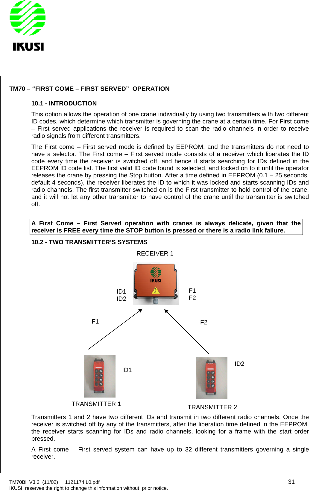 TM70Bi V3.2 (11/02) 1121174 L0.pdf 31IKUSI reserves the right to change this information without prior notice.TM70 – “FIRST COME – FIRST SERVED” OPERATION10.1 - INTRODUCTIONThis option allows the operation of one crane individually by using two transmitters with two differentID codes, which determine which transmitter is governing the crane at a certain time. For First come– First served applications the receiver is required to scan the radio channels in order to receiveradio signals from different transmitters.The First come – First served mode is defined by EEPROM, and the transmitters do not need tohave a selector. The First come – First served mode consists of a receiver which liberates the IDcode every time the receiver is switched off, and hence it starts searching for IDs defined in theEEPROM ID code list. The first valid ID code found is selected, and locked on to it until the operatorreleases the crane by pressing the Stop button. After a time defined in EEPROM (0.1 – 25 seconds,default 4 seconds), the receiver liberates the ID to which it was locked and starts scanning IDs andradio channels. The first transmitter switched on is the First transmitter to hold control of the crane,and it will not let any other transmitter to have control of the crane until the transmitter is switchedoff.A First Come – First Served operation with cranes is always delicate, given that thereceiver is FREE every time the STOP button is pressed or there is a radio link failure.10.2 - TWO TRANSMITTER’S SYSTEMSTransmitters 1 and 2 have two different IDs and transmit in two different radio channels. Once thereceiver is switched off by any of the transmitters, after the liberation time defined in the EEPROM,the receiver starts scanning for IDs and radio channels, looking for a frame with the start orderpressed.A First come – First served system can have up to 32 different transmitters governing a singlereceiver.F2F1F2ID1ID2F1ID1 ID2TRANSMITTER 2TRANSMITTER 1RECEIVER 1