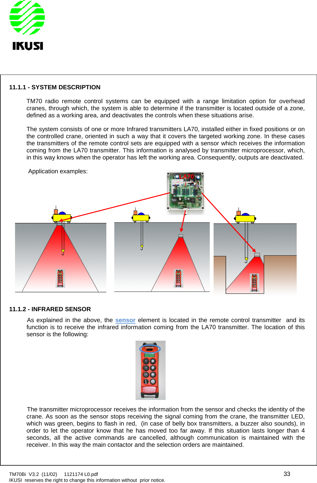 TM70Bi V3.2 (11/02) 1121174 L0.pdf 33IKUSI reserves the right to change this information without prior notice.11.1.1 - SYSTEM DESCRIPTIONTM70 radio remote control systems can be equipped with a range limitation option for overheadcranes, through which, the system is able to determine if the transmitter is located outside of a zone,defined as a working area, and deactivates the controls when these situations arise.The system consists of one or more Infrared transmitters LA70, installed either in fixed positions or onthe controlled crane, oriented in such a way that it covers the targeted working zone. In these casesthe transmitters of the remote control sets are equipped with a sensor which receives the informationcoming from the LA70 transmitter. This information is analysed by transmitter microprocessor, which,in this way knows when the operator has left the working area. Consequently, outputs are deactivated.Application examples:11.1.2 - INFRARED SENSORAs explained in the above, the sensor element is located in the remote control transmitter and itsfunction is to receive the infrared information coming from the LA70 transmitter. The location of thissensor is the following:The transmitter microprocessor receives the information from the sensor and checks the identity of thecrane. As soon as the sensor stops receiving the signal coming from the crane, the transmitter LED,which was green, begins to flash in red, (in case of belly box transmitters, a buzzer also sounds), inorder to let the operator know that he has moved too far away. If this situation lasts longer than 4seconds, all the active commands are cancelled, although communication is maintained with thereceiver. In this way the main contactor and the selection orders are maintained.LA70