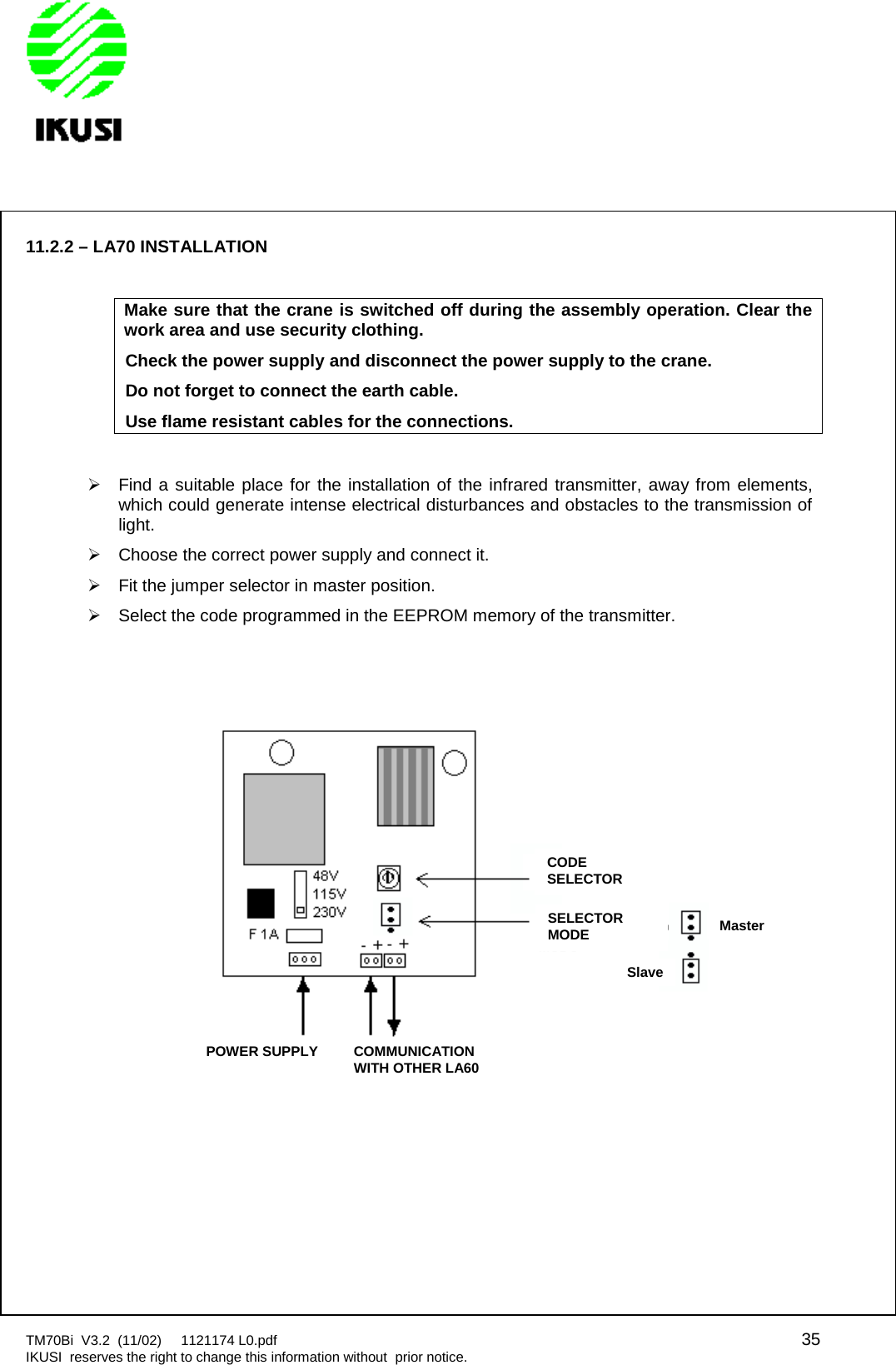 TM70Bi V3.2 (11/02) 1121174 L0.pdf 35IKUSI reserves the right to change this information without prior notice.11.2.2 – LA70 INSTALLATIONMake sure that the crane is switched off during the assembly operation. Clear thework area and use security clothing.Check the power supply and disconnect the power supply to the crane.Do not forget to connect the earth cable.Use flame resistant cables for the connections.Find a suitable place for the installation of the infrared transmitter, away from elements,which could generate intense electrical disturbances and obstacles to the transmission oflight.Choose the correct power supply and connect it.Fit the jumper selector in master position.Select the code programmed in the EEPROM memory of the transmitter.CODESELECTORSELECTORMODEMasterSlavePOWER SUPPLYCOMMUNICATIONWITH OTHER LA60