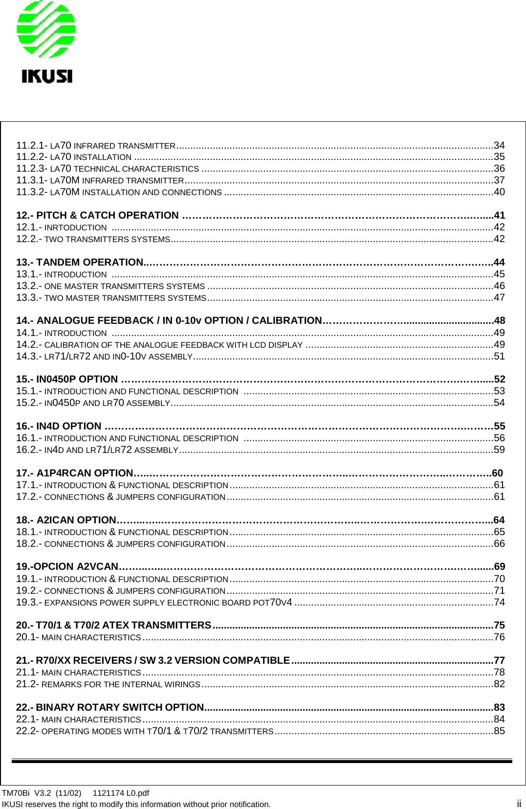 TM70Bi V3.2 (11/02) 1121174 L0.pdfIKUSI reserves the right to modify this information without prior notification. ii11.2.1- LA70 INFRARED TRANSMITTER.................................................................................................................3411.2.2- LA70 INSTALLATION ................................................................................................................................3511.2.3- LA70 TECHNICAL CHARACTERISTICS ........................................................................................................3611.3.1- LA70M INFRARED TRANSMITTER..............................................................................................................3711.3.2- LA70M INSTALLATION AND CONNECTIONS ................................................................................................4012.- PITCH &amp; CATCH OPERATION ………………………………………………………………………….….....4112.1.- INRTODUCTION ........................................................................................................................................4212.2.- TWO TRANSMITTERS SYSTEMS...................................................................................................................4213.- TANDEM OPERATION..…………………………………………………………………………………….…..4413.1.- INTRODUCTION ........................................................................................................................................4513.2.- ONE MASTER TRANSMITTERS SYSTEMS ......................................................................................................4613.3.- TWO MASTER TRANSMITTERS SYSTEMS......................................................................................................4714.- ANALOGUE FEEDBACK / IN 0-10v OPTION / CALIBRATION……………………................................4814.1.- INTRODUCTION ........................................................................................................................................4914.2.- CALIBRATION OF THE ANALOGUE FEEDBACK WITH LCD DISPLAY ...................................................................4914.3.- LR71/LR72 AND IN0-10V ASSEMBLY...........................................................................................................5115.- IN0450P OPTION ……………………………………………………………………………………….…….....5215.1.- INTRODUCTION AND FUNCTIONAL DESCRIPTION .........................................................................................5315.2.- IN0450P AND LR70 ASSEMBLY...................................................................................................................5416.- IN4D OPTION …………………………………………………………………………………………….………5516.1.- INTRODUCTION AND FUNCTIONAL DESCRIPTION .........................................................................................5616.2.- IN4D AND LR71/LR72 ASSEMBLY................................................................................................................5917.- A1P4RCAN OPTION…..…………………………………………………..………………………..…………..6017.1.- INTRODUCTION &amp;FUNCTIONAL DESCRIPTION..............................................................................................6117.2.- CONNECTIONS &amp;JUMPERS CONFIGURATION...............................................................................................6118.- A2ICAN OPTION……...…..…………………………………………………..……………….………………...6418.1.- INTRODUCTION &amp;FUNCTIONAL DESCRIPTION..............................................................................................6518.2.- CONNECTIONS &amp;JUMPERS CONFIGURATION...............................................................................................6619.-OPCION A2VCAN……...…..…………………………………………………..……………………….……......6919.1.- INTRODUCTION &amp;FUNCTIONAL DESCRIPTION..............................................................................................7019.2.- CONNECTIONS &amp;JUMPERS CONFIGURATION...............................................................................................7119.3.- EXPANSIONS POWER SUPPLY ELECTRONIC BOARD POT70V4 .......................................................................7420.- T70/1 &amp; T70/2 ATEX TRANSMITTERS....................................................................................................7520.1- MAIN CHARACTERISTICS.............................................................................................................................7621.- R70/XX RECEIVERS / SW 3.2 VERSION COMPATIBLE........................................................................7721.1- MAIN CHARACTERISTICS.............................................................................................................................7821.2- REMARKS FOR THE INTERNAL WIRINGS........................................................................................................8222.- BINARY ROTARY SWITCH OPTION.......................................................................................................8322.1- MAIN CHARACTERISTICS.............................................................................................................................8422.2- OPERATING MODES WITH T70/1 &amp; T70/2 TRANSMITTERS..............................................................................85