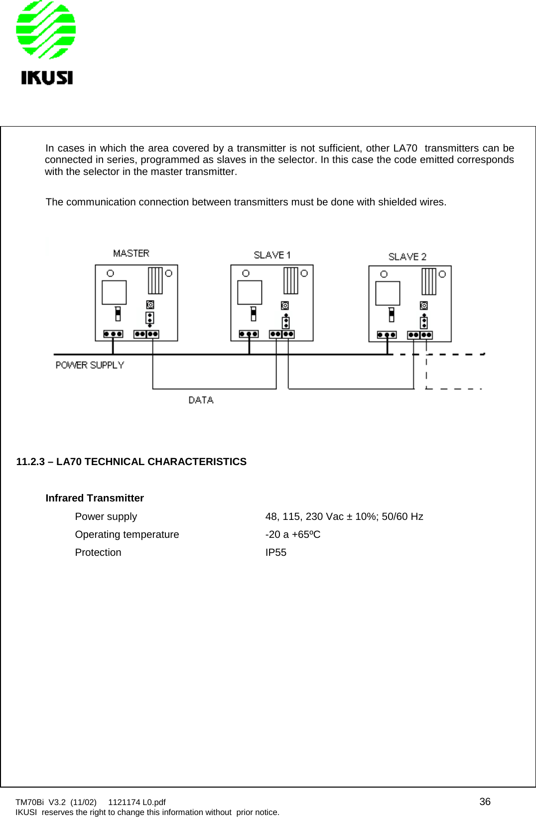 TM70Bi V3.2 (11/02) 1121174 L0.pdf 36IKUSI reserves the right to change this information without prior notice.In cases in which the area covered by a transmitter is not sufficient, other LA70 transmitters can beconnected in series, programmed as slaves in the selector. In this case the code emitted correspondswith the selector in the master transmitter.The communication connection between transmitters must be done with shielded wires.11.2.3 – LA70 TECHNICAL CHARACTERISTICSInfrared TransmitterPower supply 48, 115, 230 Vac ± 10%; 50/60 HzOperating temperature -20 a +65ºCProtection IP55