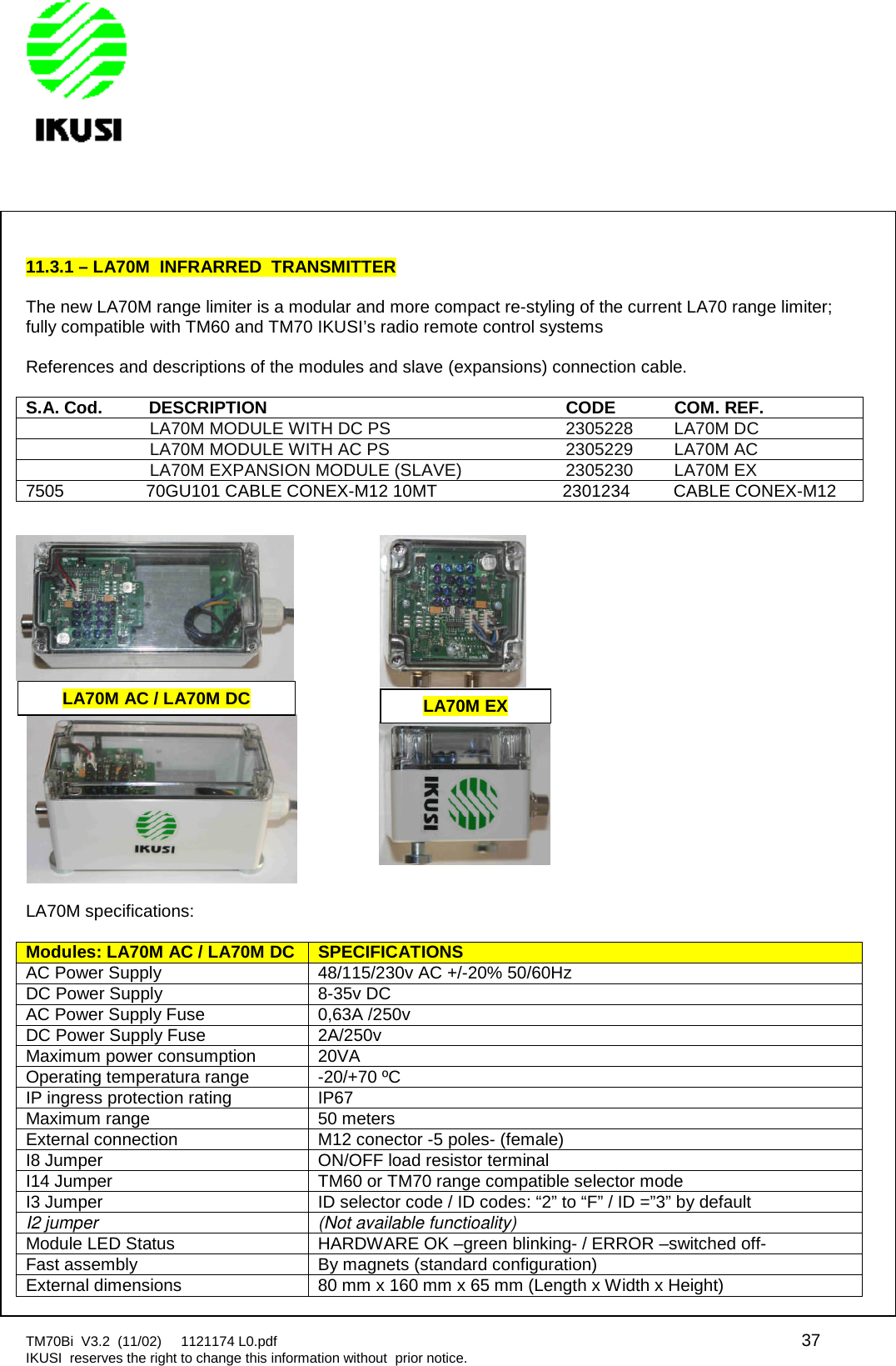 TM70Bi V3.2 (11/02) 1121174 L0.pdf 37IKUSI reserves the right to change this information without prior notice.11.3.1 – LA70M INFRARRED TRANSMITTERThe new LA70M range limiter is a modular and more compact re-styling of the current LA70 range limiter;fully compatible with TM60 and TM70 IKUSI’s radio remote control systemsReferences and descriptions of the modules and slave (expansions) connection cable.S.A.Cod.DESCRIPTIONCODECOM.REF.LA70M MODULE WITH DC PS 2305228 LA70M DCLA70M MODULE WITH AC PS 2305229 LA70M ACLA70M EXPANSION MODULE (SLAVE) 2305230 LA70M EX7505 70GU101 CABLE CONEX-M12 10MT 2301234 CABLE CONEX-M12LA70M specifications:Modules: LA70M AC /LA70MDCSPECIFICATIONSAC Power Supply 48/115/230v AC +/-20% 50/60HzDC Power Supply 8-35v DCAC Power Supply Fuse 0,63A /250vDC Power Supply Fuse 2A/250vMaximum power consumption 20VAOperating temperatura range -20/+70 ºCIP ingress protection rating IP67Maximum range 50 metersExternal connection M12 conector -5 poles- (female)I8 Jumper ON/OFF load resistor terminalI14 Jumper TM60 or TM70 range compatible selector modeI3 Jumper ID selector code / ID codes: “2” to “F” / ID =”3” by defaultI2 jumper (Not available functioality)Module LED Status HARDWARE OK –green blinking- / ERROR –switched off-Fast assembly By magnets (standard configuration)External dimensions 80 mm x 160 mm x 65 mm (Length x Width x Height)LA70M AC / LA70M DCLA70M EX