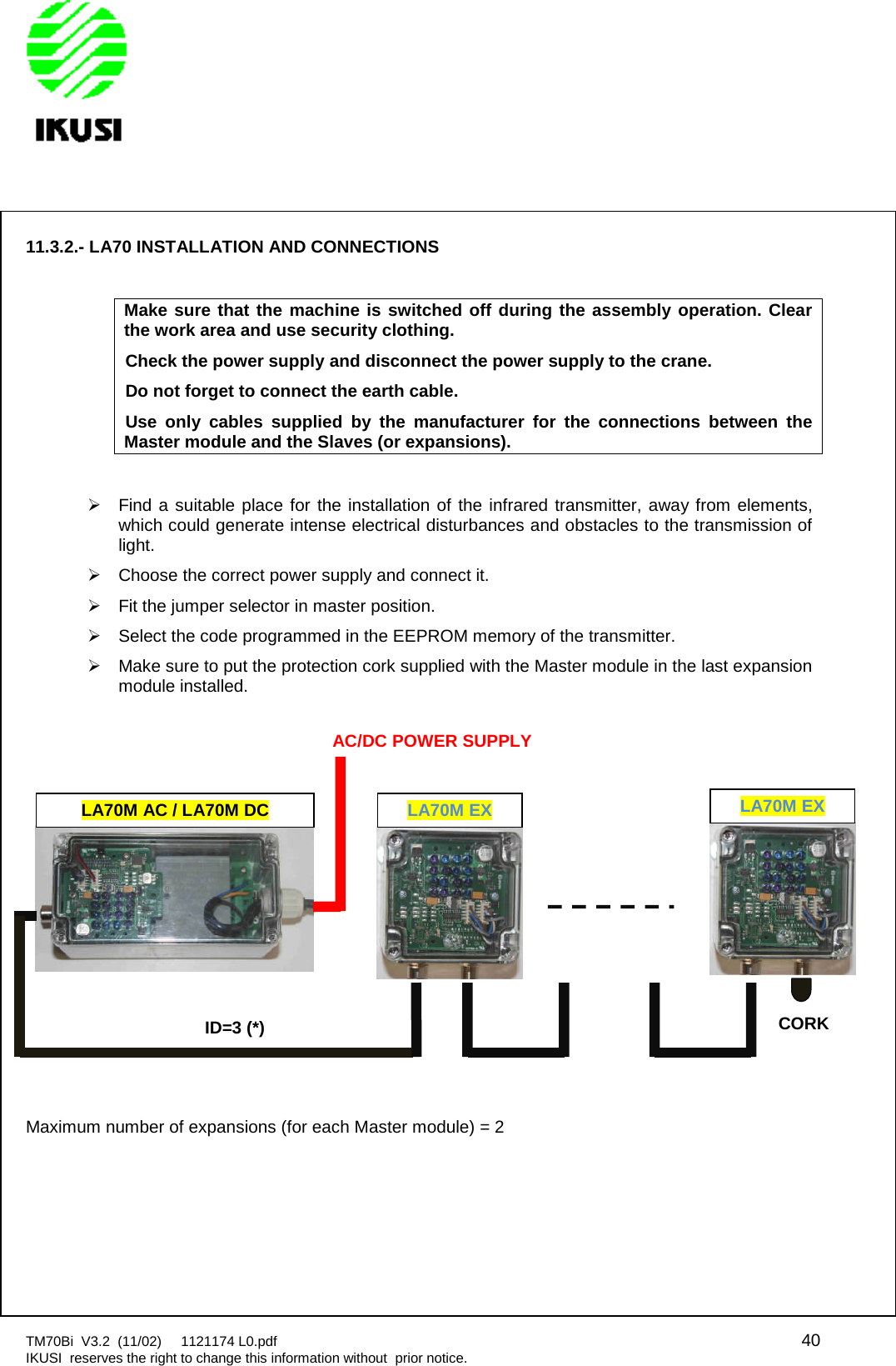 TM70Bi V3.2 (11/02) 1121174 L0.pdf 40IKUSI reserves the right to change this information without prior notice.11.3.2.- LA70 INSTALLATION AND CONNECTIONSMake sure that the machine is switched off during the assembly operation. Clearthe work area and use security clothing.Check the power supply and disconnect the power supply to the crane.Do not forget to connect the earth cable.Use only cables supplied by the manufacturer for the connections between theMaster module and the Slaves (or expansions).Find a suitable place for the installation of the infrared transmitter, away from elements,which could generate intense electrical disturbances and obstacles to the transmission oflight.Choose the correct power supply and connect it.Fit the jumper selector in master position.Select the code programmed in the EEPROM memory of the transmitter.Make sure to put the protection cork supplied with the Master module in the last expansionmodule installed.Maximum number of expansions (for each Master module) = 2LA70M AC / LA70M DCLA70M EXID=3 (*)AC/DC POWER SUPPLYLA70M EXCORK