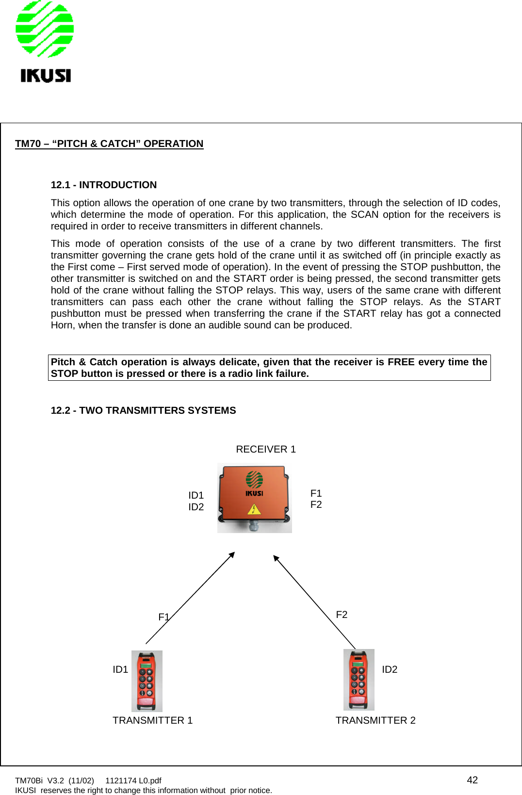 TM70Bi V3.2 (11/02) 1121174 L0.pdf 42IKUSI reserves the right to change this information without prior notice.TM70 – “PITCH &amp; CATCH” OPERATION12.1 - INTRODUCTIONThis option allows the operation of one crane by two transmitters, through the selection of ID codes,which determine the mode of operation. For this application, the SCAN option for the receivers isrequired in order to receive transmitters in different channels.This mode of operation consists of the use of a crane by two different transmitters. The firsttransmitter governing the crane gets hold of the crane until it as switched off (in principle exactly asthe First come – First served mode of operation). In the event of pressing the STOP pushbutton, theother transmitter is switched on and the START order is being pressed, the second transmitter getshold of the crane without falling the STOP relays. This way, users of the same crane with differenttransmitters can pass each other the crane without falling the STOP relays. As the STARTpushbutton must be pressed when transferring the crane if the START relay has got a connectedHorn, when the transfer is done an audible sound can be produced.Pitch &amp; Catch operation is always delicate, given that the receiver is FREE every time theSTOP button is pressed or there is a radio link failure.12.2 - TWO TRANSMITTERS SYSTEMSF2F1F2ID1ID2F1ID1 ID2TRANSMITTER 2TRANSMITTER 1RECEIVER 1