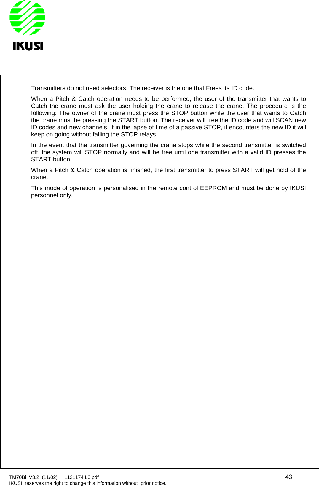 TM70Bi V3.2 (11/02) 1121174 L0.pdf 43IKUSI reserves the right to change this information without prior notice.Transmitters do not need selectors. The receiver is the one that Frees its ID code.When a Pitch &amp; Catch operation needs to be performed, the user of the transmitter that wants toCatch the crane must ask the user holding the crane to release the crane. The procedure is thefollowing: The owner of the crane must press the STOP button while the user that wants to Catchthe crane must be pressing the START button. The receiver will free the ID code and will SCAN newID codes and new channels, if in the lapse of time of a passive STOP, it encounters the new ID it willkeep on going without falling the STOP relays.In the event that the transmitter governing the crane stops while the second transmitter is switchedoff, the system will STOP normally and will be free until one transmitter with a valid ID presses theSTART button.When a Pitch &amp; Catch operation is finished, the first transmitter to press START will get hold of thecrane.This mode of operation is personalised in the remote control EEPROM and must be done by IKUSIpersonnel only.