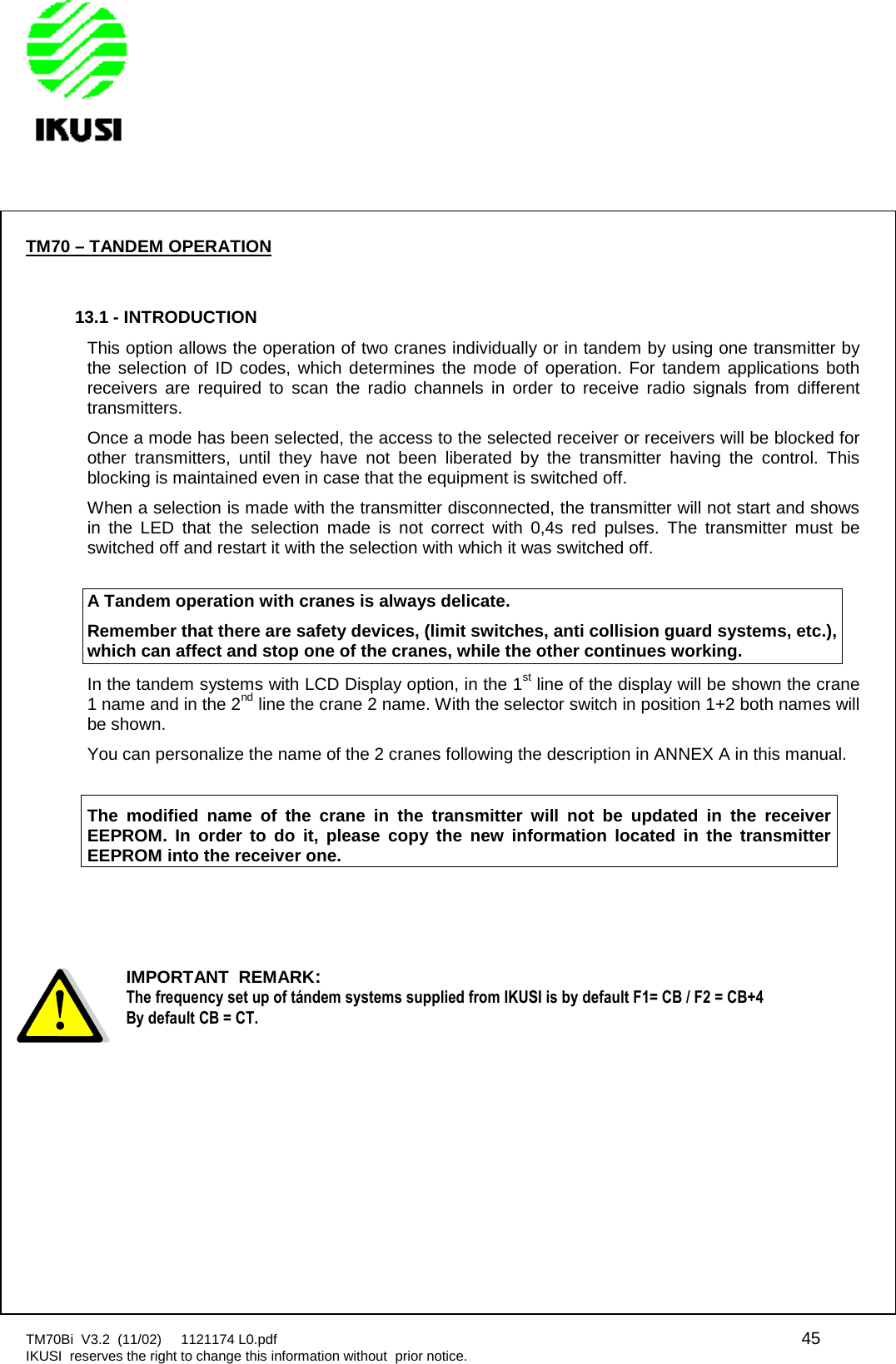 TM70Bi V3.2 (11/02) 1121174 L0.pdf 45IKUSI reserves the right to change this information without prior notice.TM70 – TANDEM OPERATION13.1 - INTRODUCTIONThis option allows the operation of two cranes individually or in tandem by using one transmitter bythe selection of ID codes, which determines the mode of operation. For tandem applications bothreceivers are required to scan the radio channels in order to receive radio signals from differenttransmitters.Once a mode has been selected, the access to the selected receiver or receivers will be blocked forother transmitters, until they have not been liberated by the transmitter having the control. Thisblocking is maintained even in case that the equipment is switched off.When a selection is made with the transmitter disconnected, the transmitter will not start and showsin the LED that the selection made is not correct with 0,4s red pulses. The transmitter must beswitched off and restart it with the selection with which it was switched off.A Tandem operation with cranes is always delicate.Remember that there are safety devices, (limit switches, anti collision guard systems, etc.),which can affect and stop one of the cranes, while the other continues working.In the tandem systems with LCD Display option, in the 1st line of the display will be shown the crane1 name and in the 2nd line the crane 2 name. With the selector switch in position 1+2 both names willbe shown.You can personalize the name of the 2 cranes following the description in ANNEX A in this manual.The modified name of the crane in the transmitter will not be updated in the receiverEEPROM. In order to do it, please copy the new information located in the transmitterEEPROM into the receiver one.IMPORTANT REMARK:The frequency set up of tándem systems supplied from IKUSI is by default F1= CB / F2 = CB+4By default CB = CT.