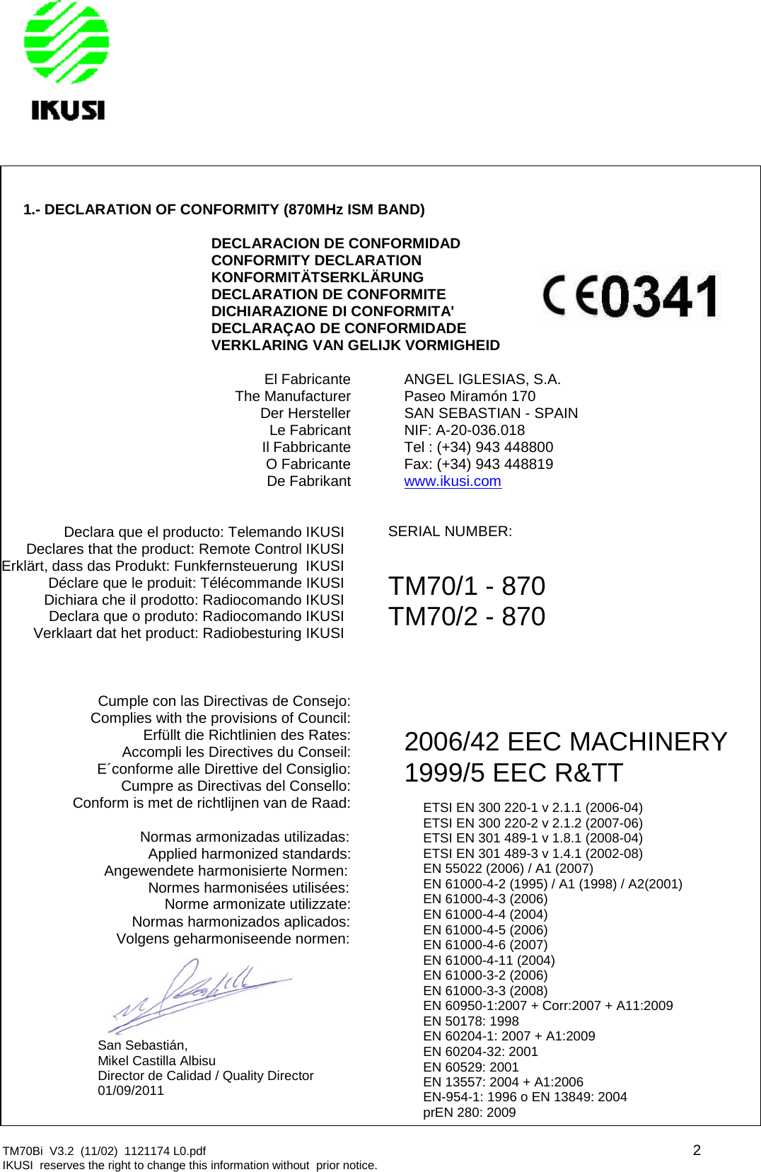 TM70Bi V3.2 (11/02) 1121174 L0.pdf 2IKUSI reserves the right to change this information without prior notice.1.- DECLARATION OF CONFORMITY (870MHz ISM BAND)DECLARACION DE CONFORMIDADCONFORMITY DECLARATIONKONFORMITÄTSERKLÄRUNGDECLARATION DE CONFORMITEDICHIARAZIONE DI CONFORMITA&apos;DECLARAÇAO DE CONFORMIDADEVERKLARING VAN GELIJK VORMIGHEIDEl FabricanteThe ManufacturerDer HerstellerLe FabricantIl FabbricanteO FabricanteDe FabrikantANGEL IGLESIAS, S.A.Paseo Miramón 170SAN SEBASTIAN - SPAINNIF: A-20-036.018Tel : (+34) 943 448800Fax: (+34) 943 448819www.ikusi.comDeclara que el producto: Telemando IKUSIDeclares that the product: Remote Control IKUSIErklärt, dass das Produkt: Funkfernsteuerung IKUSIDéclare que le produit: Télécommande IKUSIDichiara che il prodotto: Radiocomando IKUSIDeclara que o produto: Radiocomando IKUSIVerklaart dat het product: Radiobesturing IKUSISERIAL NUMBER:TM70/1 - 870TM70/2 - 870Cumple con las Directivas de Consejo:Complies with the provisions of Council:Erfüllt die Richtlinien des Rates:Accompli les Directives du Conseil:E´conforme alle Direttive del Consiglio:Cumpre as Directivas del Consello:Conform is met de richtlijnen van de Raad:2006/42 EEC MACHINERY1999/5 EEC R&amp;TTNormas armonizadas utilizadas:Applied harmonized standards:Angewendete harmonisierte Normen:Normes harmonisées utilisées:Norme armonizate utilizzate:Normas harmonizados aplicados:Volgens geharmoniseende normen:ETSI EN 300 220-1 v 2.1.1 (2006-04)ETSI EN 300 220-2 v 2.1.2 (2007-06)ETSI EN 301 489-1 v 1.8.1 (2008-04)ETSI EN 301 489-3 v 1.4.1 (2002-08)EN 55022 (2006) / A1 (2007)EN 61000-4-2 (1995) / A1 (1998) / A2(2001)EN 61000-4-3 (2006)EN 61000-4-4 (2004)EN 61000-4-5 (2006)EN 61000-4-6 (2007)EN 61000-4-11 (2004)EN 61000-3-2 (2006)EN 61000-3-3 (2008)EN 60950-1:2007 + Corr:2007 + A11:2009EN 50178: 1998EN 60204-1: 2007 + A1:2009EN 60204-32: 2001EN 60529: 2001EN 13557: 2004 + A1:2006EN-954-1: 1996 o EN 13849: 2004prEN 280: 2009San Sebastián,Mikel Castilla AlbisuDirector de Calidad / Quality Director01/09/2011