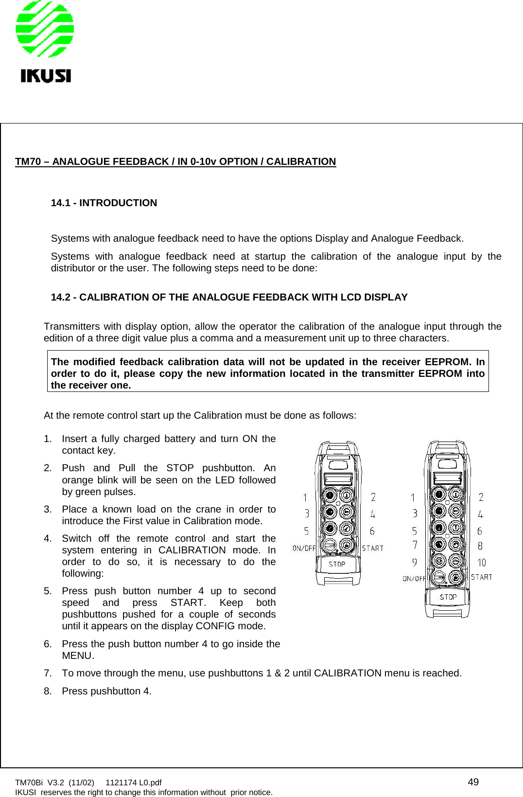 TM70Bi V3.2 (11/02) 1121174 L0.pdf 49IKUSI reserves the right to change this information without prior notice.TM70 – ANALOGUE FEEDBACK / IN 0-10v OPTION / CALIBRATION14.1 - INTRODUCTIONSystems with analogue feedback need to have the options Display and Analogue Feedback.Systems with analogue feedback need at startup the calibration of the analogue input by thedistributor or the user. The following steps need to be done:14.2 - CALIBRATION OF THE ANALOGUE FEEDBACK WITH LCD DISPLAYTransmitters with display option, allow the operator the calibration of the analogue input through theedition of a three digit value plus a comma and a measurement unit up to three characters.The modified feedback calibration data will not be updated in the receiver EEPROM. Inorder to do it, please copy the new information located in the transmitter EEPROM intothe receiver one.At the remote control start up the Calibration must be done as follows:1. Insert a fully charged battery and turn ON thecontact key.2. Push and Pull the STOP pushbutton. Anorange blink will be seen on the LED followedby green pulses.3. Place a known load on the crane in order tointroduce the First value in Calibration mode.4. Switch off the remote control and start thesystem entering in CALIBRATION mode. Inorder to do so, it is necessary to do thefollowing:5. Press push button number 4 up to secondspeed and press START. Keep bothpushbuttons pushed for a couple of secondsuntil it appears on the display CONFIG mode.6. Press the push button number 4 to go inside theMENU.7. To move through the menu, use pushbuttons 1 &amp; 2 until CALIBRATION menu is reached.8. Press pushbutton 4.