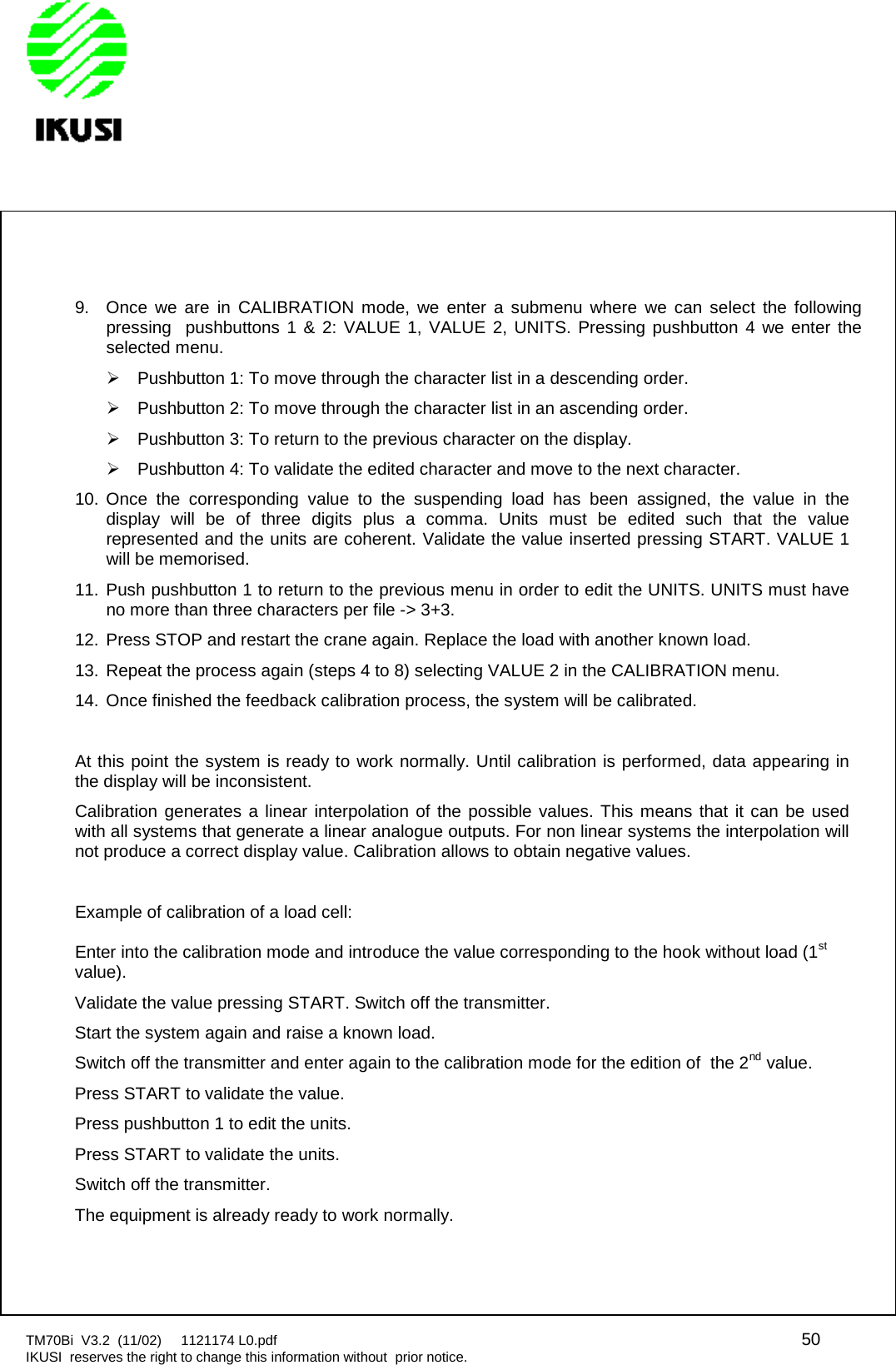 TM70Bi V3.2 (11/02) 1121174 L0.pdf 50IKUSI reserves the right to change this information without prior notice.9. Once we are in CALIBRATION mode, we enter a submenu where we can select the followingpressing pushbuttons 1 &amp; 2: VALUE 1, VALUE 2, UNITS. Pressing pushbutton 4 we enter theselected menu.Pushbutton 1: To move through the character list in a descending order.Pushbutton 2: To move through the character list in an ascending order.Pushbutton 3: To return to the previous character on the display.Pushbutton 4: To validate the edited character and move to the next character.10. Once the corresponding value to the suspending load has been assigned, the value in thedisplay will be of three digits plus a comma. Units must be edited such that the valuerepresented and the units are coherent. Validate the value inserted pressing START. VALUE 1will be memorised.11. Push pushbutton 1 to return to the previous menu in order to edit the UNITS. UNITS must haveno more than three characters per file -&gt; 3+3.12. Press STOP and restart the crane again. Replace the load with another known load.13. Repeat the process again (steps 4 to 8) selecting VALUE 2 in the CALIBRATION menu.14. Once finished the feedback calibration process, the system will be calibrated.At this point the system is ready to work normally. Until calibration is performed, data appearing inthe display will be inconsistent.Calibration generates a linear interpolation of the possible values. This means that it can be usedwith all systems that generate a linear analogue outputs. For non linear systems the interpolation willnot produce a correct display value. Calibration allows to obtain negative values.Example of calibration of a load cell:Enter into the calibration mode and introduce the value corresponding to the hook without load (1stvalue).Validate the value pressing START. Switch off the transmitter.Start the system again and raise a known load.Switch off the transmitter and enter again to the calibration mode for the edition of the 2nd value.Press START to validate the value.Press pushbutton 1 to edit the units.Press START to validate the units.Switch off the transmitter.The equipment is already ready to work normally.