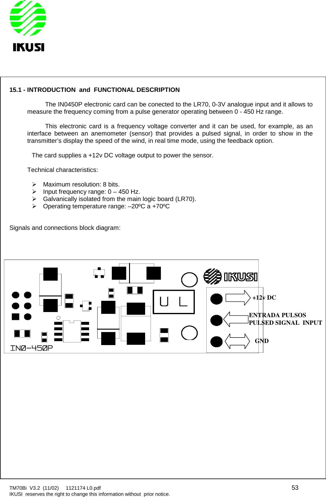 TM70Bi V3.2 (11/02) 1121174 L0.pdf 53IKUSI reserves the right to change this information without prior notice.15.1 - INTRODUCTION and FUNCTIONAL DESCRIPTIONThe IN0450P electronic card can be conected to the LR70, 0-3V analogue input and it allows tomeasure the frequency coming from a pulse generator operating between 0 - 450 Hz range.This electronic card is a frequency voltage converter and it can be used, for example, as aninterface between an anemometer (sensor) that provides a pulsed signal, in order to show in thetransmitter’s display the speed of the wind, in real time mode, using the feedback option.The card supplies a +12v DC voltage output to power the sensor.Technical characteristics:Maximum resolution: 8 bits.Input frequency range: 0 – 450 Hz.Galvanically isolated from the main logic board (LR70).Operating temperature range: –20ºC a +70ºCSignals and connections block diagram:+12v DCENTRADA PULSOSPULSED SIGNAL INPUTGND